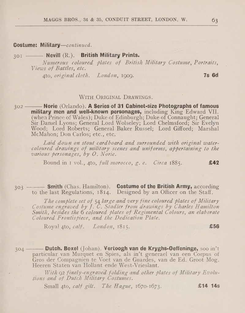 Costume: Military—continued. 301  Nevill (R.). British Military Prints. Numerous coloured plates of British Military Costume, Portraits, Views of Battles, etc. Ato, ortginal cloth. London, 1909. 7s 6d WITH ORIGINAL DRAWINGS. Norie (Orlando). A Series of 31 GCabinet-size Photographs of famous military men and well-known personages, including King Edward VII. (when Prince of Wales); Duke of Edinburgh; Duke of Connaught; General Sir Dantel Lyons; General Lord Wolseley; Lord Chelmsford; Sir Evelyn Wood; Lord Roberts; General Baker Russel; Lord Gifford; Marshal McMahon; Don Carlos; etc., etc.  302 Laid down on stout cardboard and surrounded with original water- coloured drawings of military scenes and uniforms, appertaining to the varlous personages, by O. Nore. Bound in 1 vol., 4to, full morocco, g.e. Circa 1885. £42  303 —- Smith (Chas. Hamilton). Gostume of the British Army, according to the last Regulations, 1814. Designed by an Officer on the Staff. The complete set of 54 large and very fine coloured plates of Military Costume engraved by J. C. Stadler from drawings by Charles Hamilton Smith, besides the 6 coloured plates of Regimental Colours, an elaborate Coloured Frontispiece, and the Dedication Plate. Royal 4to, calf. London, 1815. £56  304 - Dutch. Boxe! (Johan). Vertoogh van de Kryghs-Oeffeninge, soo in’t particular van Murquet en Spies, als in’t generael van een Corpus of Gros der Compagnien te Voet van de Guardes, van de Ed. Groot Mog. Heeren Staten van Hollant ende West-Vrieslant. With 92 finely-engraved folding and other plates of Military Evolu- tions and of Dutch Miltary Costumes. Small 4to, calf gilt. The Hague, 1670-1673. £14 14s