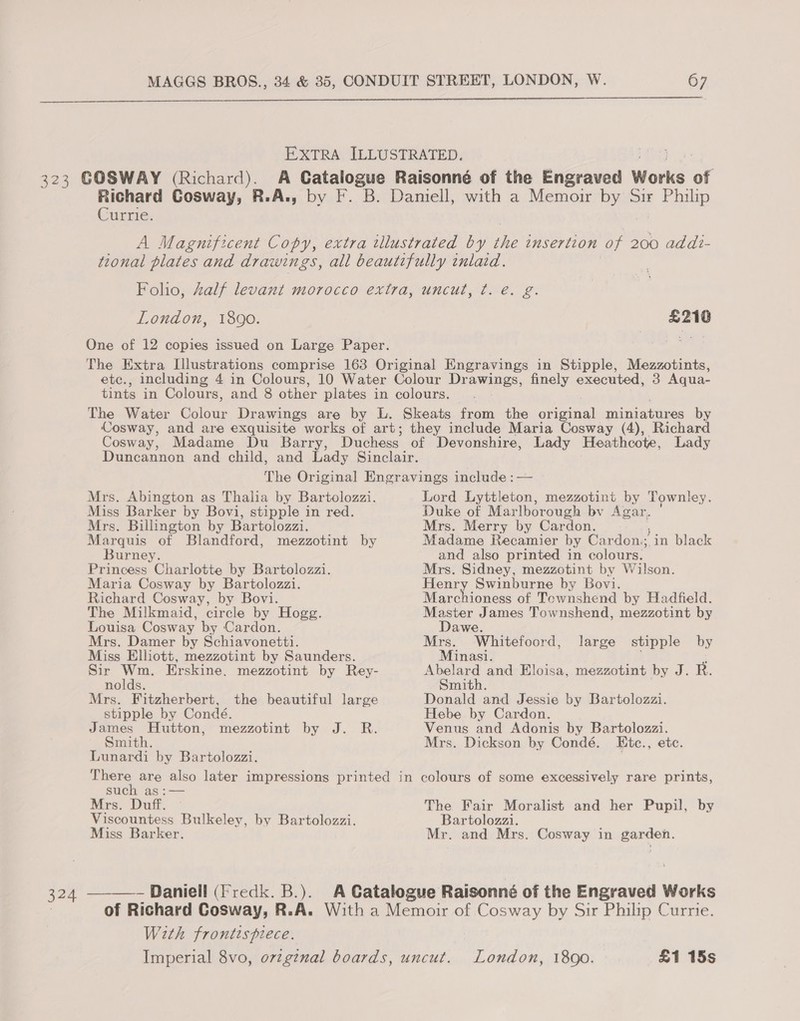  Currie. London, 1890. £210 Mrs. Abington as Thalia by Bartolozzi. Miss Barker by Bovi, stipple in red. Mrs. Billington by Bartolozzi. Marquis of Blandford, mezzotint by Burney. Princess Charlotte by Bartolozzi. Maria Cosway by Bartolozzi. Richard Cosway, by Bovi. The Milkmaid, circle by Hogg. Louisa Cosway by Cardon. Mrs. Damer by Schiavonetti. Miss Elliott, mezzotint by Saunders. Sir Wm. Erskine. mezzotint by Rey- nolds. Mrs. Fitzherbert, stipple by Condé. James Hutton, mezzotint by J. R. Smith. Lunardi by Bartolozzi. the beautiful large Lord Lyttleton, mezzotint by Townley. Duke of Marlborough bv Agar, Mrs. Merry by Cardon. Madame Recamier by Cardon.;,in black and also printed in colours. Mrs. Sidney, mezzotint by Wilson. Henry Swinburne by Bovi. Marchioness of Tewnshend by Hadfield. Master James Townshend, mezzotint by Dawe. Mrs. Whitefoord, Minasi. ‘ Abelard and Eloisa, mezzotint by J. R. Smith. Donald and Jessie by Bartolozzi. Hebe by Cardon. Venus and Adonis by Bartolozzi. Mrs. Dickson by Condé. Etc., etc. large stipple by such as :— Mrs. Duff. Viscountess Bulkeley, by Bartolozzi. Miss Barker. ______ Daniell (Fredk. B.). The Fair Moralist and her Pupil, by Bartolozzi. Mr. and Mrs. Cosway in garden. With frontispiece. London, 1800. £1 15s