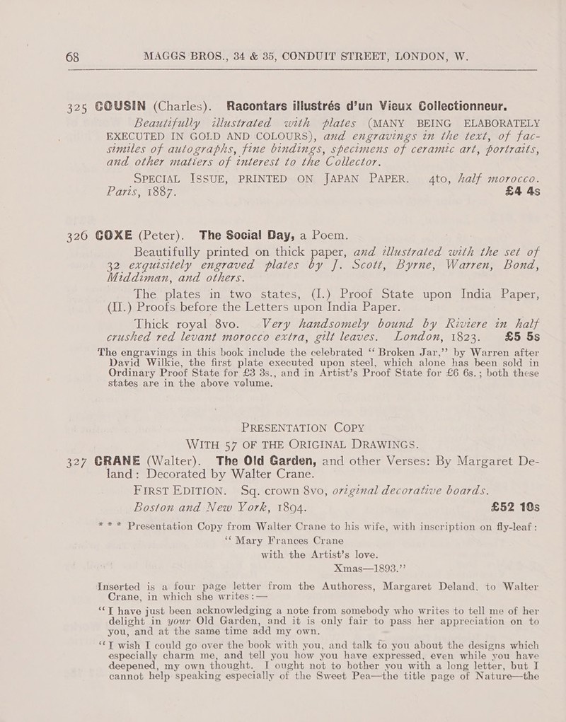 325 GOUSIN (Charles). Racontars illustrés d’un Vieux Collectionneur. Beautifully illustrated with plates (MANY BEING ELABORATELY EXECUTED IN GOLD AND COLOURS), and engravings in the text, of fac- stmiles of autographs, fine bindings, specimens of ceramic art, portraits, and other matters of interest to the Collector. SPECIAL ISSUE, PRINTED ON JAPAN PAPER. 4to, half morocco. PATIS. 1507, £4 4s 326 GOXE (Peter). The Social Day, a Poem. Beautifully printed on thick paper, avd dllustrated with the set of 32 exquisitely engraved plates by J. Scott, Byrne, Warren, Bond, Middiman, and others. | The, plates. ins two. states, 41.),broctmotare upon Indiawl apes (II.) Proofs before the Letters upon India Paper. | Thick royal 8vo. Very handsomely bound by Riviere in half crushed red levant morocco extra, gilt leaves. London, 1823. £5 5s The engravings in this book include the celebrated ‘‘ Broken Jar,’’ by Warren after David Wilkie, the first plate executed upon steel, which alone has been sold in Ordinary Proof State for £3 3s., and in Artist’s Proof State for £6 6s.; both these states are in the above velume. PRESENTATION COPY WITH 57 OF THE ORIGINAL DRAWINGS. 327 GRANE (Walter). The Old Garden, and other Verses: By Margaret De- land: Decorated by Walter Crane. FIRST EDITION. Sq. crown 8vo, o7zginal decorative boards. Boston and New York, 18094. £52 10s ** * Presentation Copy from Walter Crane to his wife, with inscription on fly-leaf : ‘* Mary Frances Crane with the Artist’s love. Xmas—1893.”’ Inserted is a four page letter from the Authoress, Margaret Deland. to Walter Crane, in which she writes :— “‘T have just been acknowledging a note from somebody who writes to tell me of her delight in your Old Garden, and it is only fair to pass her appreciation on to you, and at the same time add my own. “TY wish I could go over the book with you, and talk to you about the designs which especially charm me, and tell you how you have expressed, even while you have deepened, my own thought. I ought not to bother you with a long letter, but I cannot help speaking especially of the Sweet Pea—the title page of Nature—the