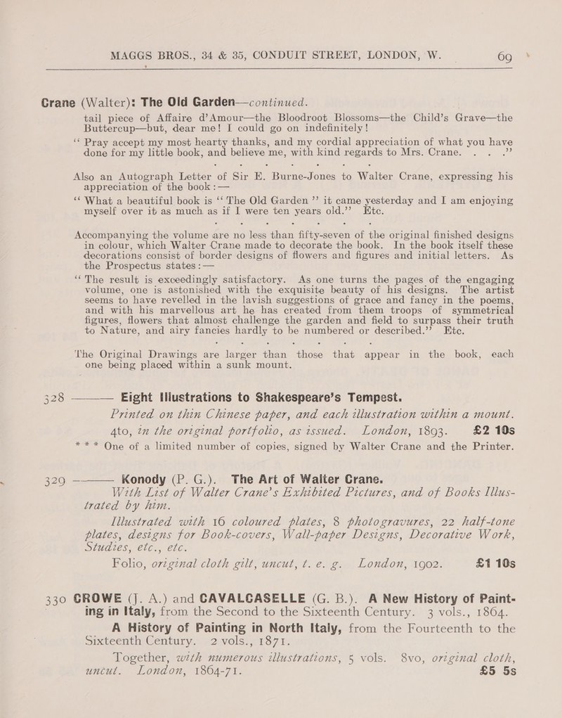 %  Crane (Walter): The Old Garden—continued. tail piece of Affaire d’Amour—the Bloodroot Blossoms—the Child’s Grae Buttercup—but, dear me! I could go on indefinitely! ‘“ Pray accept my most hearty thanks, and my cordial appreciation of what you have done for my little book, alien believe me, with kind naeaese to Mrs. Crane. Also an Autograph Letter of Sir E. cea rae i Wolter Crane, expressing his appreciation of the book :— ‘What a beautiful book is ‘‘ The Old Garden ’’ it came yesterday and I am enjoying myself over it as much as if I were ten Rok old.’’ . Htc, Accompanying the volume are no me hats fi eovet of ae, original finished designs in colour, which Walter Crane made to decorate the book. In the book itself these decorations consist of border designs of flowers and figures and initial letters. As the Prospectus states :— ‘“‘The result is exceedingly satisfactory. As one turns the pages of the engaging volume, one is astonished with the exquisite beauty of his designs. The artist seems to have revelled in the lavish suggestions of grace and fancy in the poems, and with his marvellous art he has created from them troops of symmetrical figures, flowers that almost challenge the garden and field to surpass their truth to Nature, and airy fancies hardly to be numbered or described.’’ Etc. The Original Drawings are larger than those that appear in the book, each one being placed within a sunk mount. 328 ——_——._ Eight Hliustrations to Shakespeare’s Tempest. Printed on thin Chinese paper, and each illustration within a mount. Ato, 22 the original portfolio, as issued. London, 1803. £2 10s *** One of a Limited number of copies, signed by Walter Crane and the Printer. 3290 ———— Konody (P.G.). The Art of Walter Crane. Wth List of Walter Crane’s Exhibited Pictures, and of Books Illus- trated by him. Illustrated with 16 coloured plates, 8 photogravures, 22 half-tone plates, designs for Book-covers, Wall-paper Designs, Decorative Work, Sled tes, ele... etc. Boho, ovzgznal cloth gilt; uncut, t. e.g: London, 1902. £1 10s 330 CROWE (J. A.) and CAVALGASELLE (G. B.). A New History of Paint- ing in Italy, from the Second to the Sixteenth Century. 3 vols., 1864. A History of Painting in North Italy, from the Fourteenth to the SixteenthyGentury.» .2.vols:: 137 bh. Together, wth numerous illustrations, 5 vols. 8vo, original cloth, uncut. London, 1804-71. £5 5s