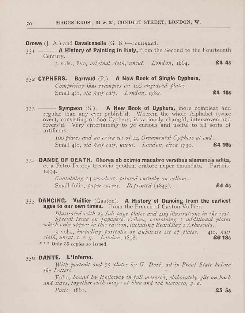 Crowe (J. A.) and Gavalcaselle (G. B.)—continued.  eu A History of Painting in Italy, from the Second to the Fourteenth Century. 3 vols., 8vo, orzginal cloth, uncut. London, 18064. £4 4s 332 CYPHERS. Barraud (P.). A New Book of Single Cyphers, Comprising 600 examples on 100 engraved plates. Small 4to, old half calf. London, 1782. £4 10s  333 — Sympson (S.). A New Book of Cyphers, more compleat and regular than any ever publish’d. Wherein the whole Alphabet (twice over), consisting of 600 Cyphers, is variously chang’d, interwoven and revers’d. Very entertaining to ye curious and useful to all sorts of artificers. | 100 plates and an extra set of 44 Ornamental Cyphers at end. Small 4to, old half calf, uncut. London, circa 1730. £4 10s 334 DANCE OF DEATH. Chorea ab eximio macakro versibus alemancis edita, et a Petro Desrey trecacio quodam oratore nuper emandata. Parisuis. 1404. Containing 24 woodcuts printed entirely on vellum. Small folio, paper covers. Reprinted (1845). £4 4s 335 DANCING. Vuillier (Gaston). A History of Dancing from the earliest ages to our own times. From the French of Gaston Vuillier. Tllustrated with 23 full-page plates and 409 illustrations in the text. _ Special Issue on Japanese Vellum, containing 3 additional plates which only appear in this edition, including Beardsley’s Arbuscula. 3 vols., zxcluding portfolio of duplicate set of plates. Ato, half cloth, uncut, t.e. g. London, 1808. £6 18s *** Only 35 copies so issued. 336 DANTE. L’Inferno. With portrait and 75 plates by G, Doré, all in Proof State before the Letters. Folio, bound by Holloway im full morocco, elaborately gilt on back and sides, together with inlays of blue and red morocco, g. e. Paris, 1861. £5 5s
