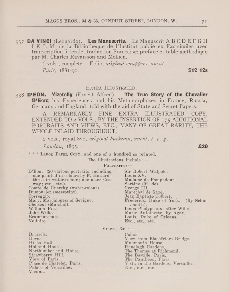 337 DA VINCI (Leonardo). Les Manuscrits. Le Manuscrit A BCDEFGH I K L M, de la Bibliotheque de I’Institut publié en Fac-similes avec transcription litterale, traduction Francaise; preface et table methodique par M. Charles Ravaisson and Mollien. 6 vols., complete. Folio, orzgznal wrappers, uncut. Paris, 1881-91. £12 12s EXTRA ILLUSTRATED. 338 D’EON. Vizeteliy (Ernest Alfred). The True Story of the Chevalier D’Eon; his Experiences and his Metamorphoses in France, Russia, Germany and England, told with the aid of State and Secret Papers. AY REMARKABLY FINE “EXTRA: ILLUSTRATED” ‘COPY, EXTENDED FO2 VOLS., BY THE INSERTION OF 175 ADDITIONAL PORTRAITS AND: VIEWS, ETC., MANY OF GREAT RARITY, THE WHOLE INLAID THROUGHOUT. 2 vols., royal 8vo, ovzginal buckram, uncut, ¢. e. g. London, 1805. £30 “** Larner Paper Copy, and one of a hundred so printed. The illustrations include : — PORTRAITS : — D’Eon. (20 various portraits, including Sir Robert Walpole. one printed in colours by F. Howard ; Louis XV. three in water-colour; one after Cos- Madame de Pompadour. way; etc., etc.). Sartine (M. de). Comte de Guerchy (water-colour). George ITI. Dumouriez (mezzotint). Marechal de Saxe. Correggio. Jean Baptiste Colbert. Mary, Marchioness of Sevigne. Frederick, Duke of York. (By Schio- Choiseul (Marshal). vonetti). William Pitt. Louis Pholypeaux, after Wille. John Wilkes. Marie Antoinette, by Agar. Beaumarchais. Louis, Duke of Orleans. Voltaire. . Etc., etc., etc. Virws, &amp;C.:— Brussels. Calais. Dover. View from Blackfriars Bridge. ' Hicks Hall. Monmouth House. Holland House. Ranelagh Gardens. Northumberlond House. The Thames at Richmond. Strawberry Hill. The Bastille, Paris. View of Paris. The Pantheon, Paris. Place de Chatelet, Paris. Vista in the Gardens, Versailles. Palace of Versailles. Etc., etc., ete. Vienna.