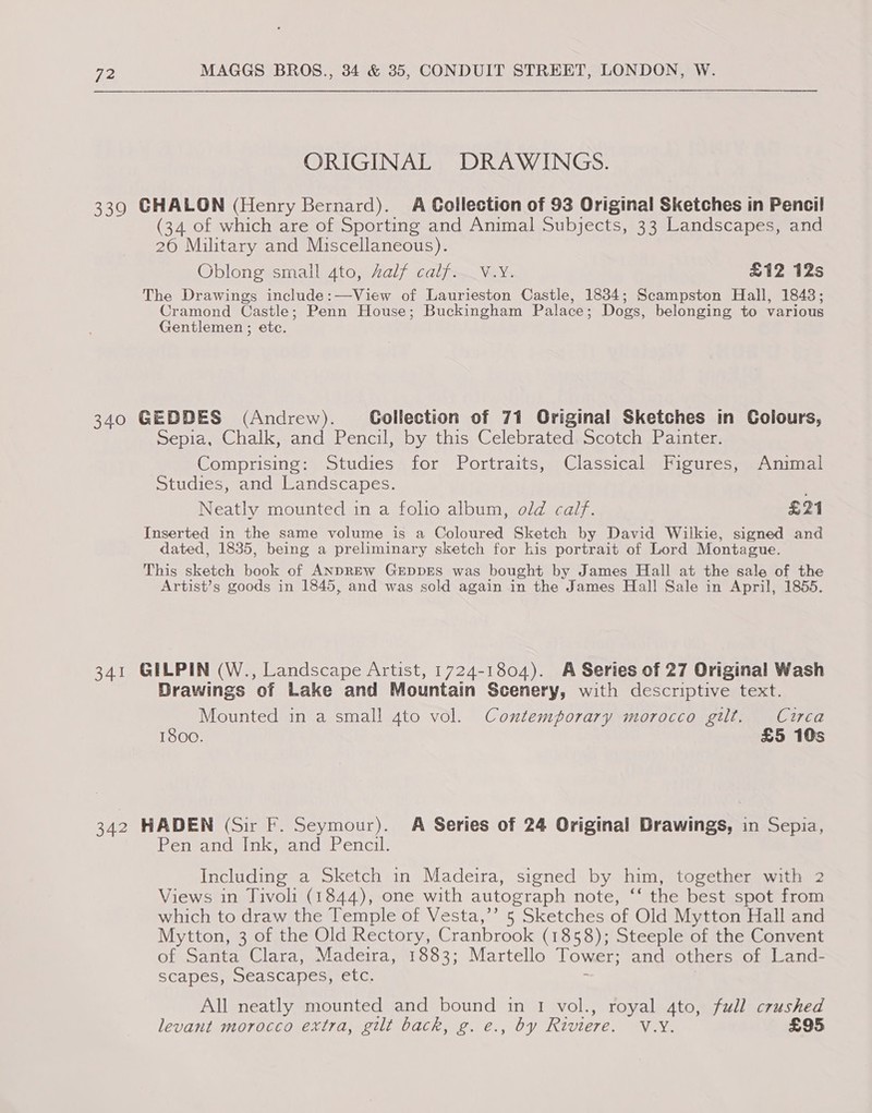 339 340 341 342 MAGGS BROS., 34 &amp; 35, CONDUIT STREET, LONDON, W. ORIGINAL DRAWINGS. GHALON (Henry Bernard). A Collection of 93 Original Sketches in Pencil (34 of which are of Sporting and Animal Subjects, 33 Landscapes, and 26 Military and Miscellaneous). Oblong small 4to, Zalf calf. _V.Y. £12 12s The Drawings include:—View of Laurieston Castle, 1834; Scampston Hall, 1843; Cramond Castle; Penn House; Buckingham Palace ; Dogs, belonging to various Gentlemen ; etc. GEDDES (Andrew). Gollection of 71 Original Sketches in Colours, Sepia, Chalk, and Pencil, by this Celebrated Scotch Painter. Comprising: Studies for Portraits, Classical Figures, Animal Studies, and Landscapes. Neatly mounted in a foho album, old calf. po a | Inserted in the same volume is a Coloured Sketch by David Wilkie, signed and dated, 1835, being a preliminary sketch for his portrait of Lord Montague. This sketch book of ANDREW GEDDES was bought by James Hall at the sale of the Artist’s goods in 1845, and was sold again in the James Hall Sale in April, 1855. GILPIN (W., Landscape Artist, 1724-1804). A Series of 27 Original Wash Drawings of Lake and Mountain Scenery, with descriptive text. Mounted in a small 4to vol. Contemporary morocco gilt. Circa 1800. £5 10s HADEN (Sir F. Seymour). A Series of 24 Original Drawings, in Sepia, Pen and Ink, and Pencil. Including a Sketch in Madeira, signed by him, together with 2 Views in Tivoli (1844), one with autograph note, ‘‘ the best spot from which to draw the Temple of Vesta,’’ 5 Sketches of Old Mytton Hall and Mytton, 3 of the Old Rectory, Cranbrook (1858); Steeple of the Convent of Santa Clara, Madeira, 1883; Martello Tower; and others of Land- scapes, Seascapes, etc. - All neatly mounted and bound in 1 vol., royal 4to, full crushed levant morocco extra, gilt back, g. e., by Riviere. ~ V.Y. £95