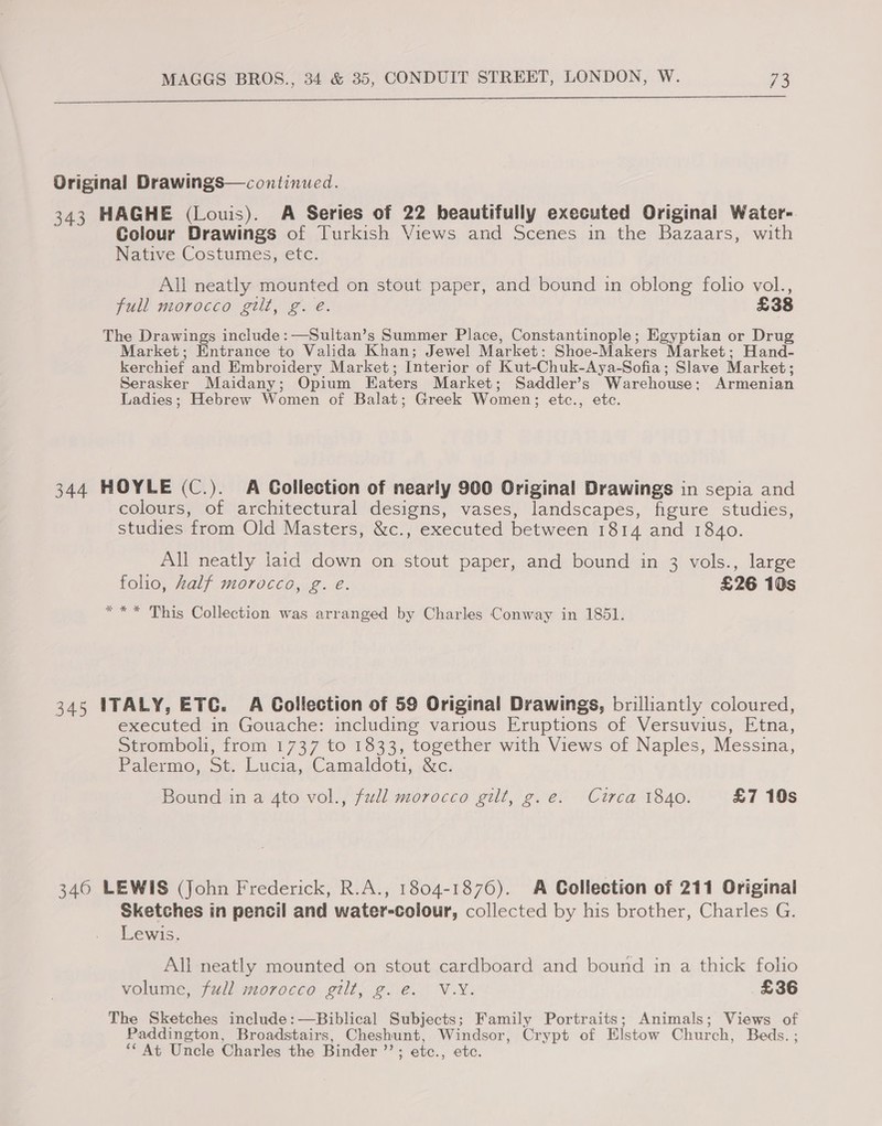  Original Drawings—continued. 343 HAGHE (Louis). A Series of 22 beautifully executed Original Water- Colour Drawings of Turkish Views and Scenes in the Bazaars, with Native Costumes, etc. All neatly mounted on stout paper, and bound in oblong folio vol., full morocco gilt, g. é. £38 The Drawings include: —Sultan’s Summer Place, Constantinople; Egyptian or Drug Market; Entrance to Valida Khan; Jewel Market: Shoe-Makers Market; Hand- kerchief and Embroidery Market; Interior of Kut-Chuk-Aya-Sofia; Slave Market; Serasker Maidany; Opium Eaters Market; Saddler’s Warehouse: Armenian Ladies; Hebrew Women of Balat; Greek Women; etc., etc. 344 HOYLE (C.). A Collection of nearly 900 Original Drawings in sepia and colours, of architectural designs, vases, landscapes, figure studies, studies from Old Masters, &amp;c., executed between 1814 and 1840. All neatly laid down on stout paper, and bound in 3 vols., large folio, half morocco, g. eé. £26 10s *** This Collection was arranged by Charles Conway in 1851. 345 ITALY, ETC. A Collection of 59 Original Drawings, brilliantly coloured, executed in Gouache: including various Eruptions of Versuvius, Etna, Stromboli, from 1737 to 1833, together with Views of Naples, Messina, Palermo. St J.ucia, Camaldoti, &amp;c: Bound in a 4to vol., full morocco gilt, g.e. Circa 1840. £7 10s 3460 LEWIS (John Frederick, R.A., 1804-1876). A Collection of 211 Original Sketches in pencil and water-colour, collected by his brother, Charles G. Lewis. All neatly mounted on stout cardboard and bound in a thick folio volume, full morocco gilt, g.e. V.Y. £36 The Sketches include: —Biblical Subjects; Family Portraits; Animals; Views of Paddington, Broadstairs, Cheshunt, Windsor, Crypt of Elstow Church, Beds. ; *“ At Uncle Charles the Binder ’’; etc., etc.