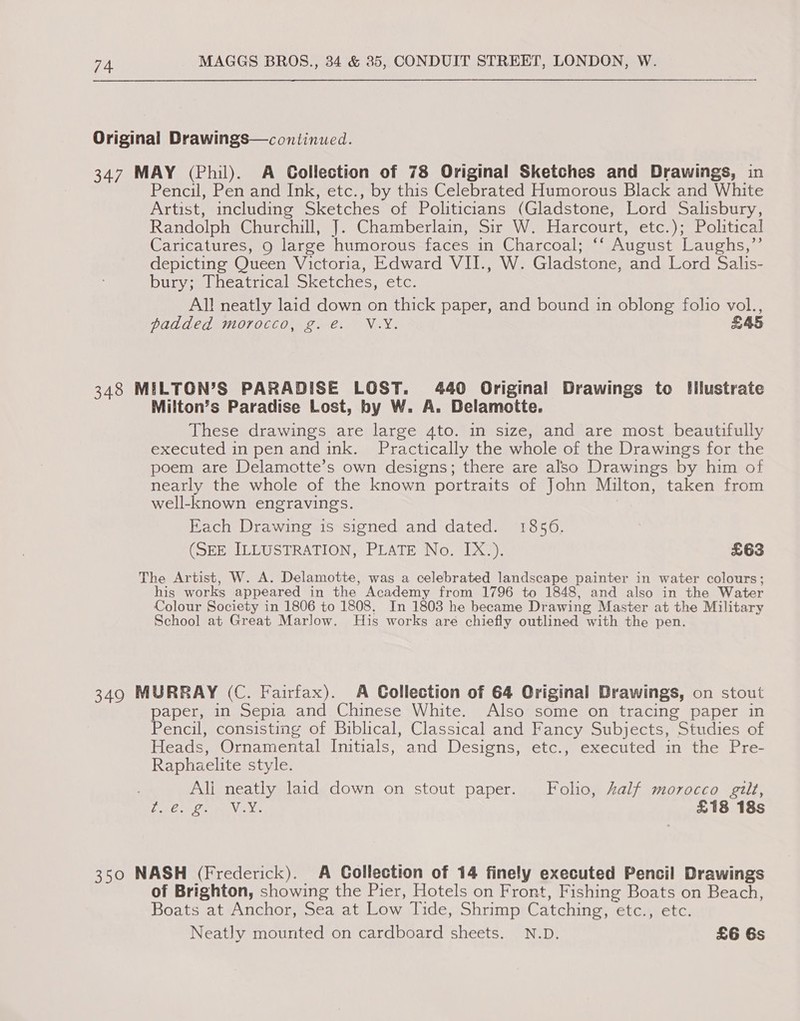Original Drawings—continued. 347 MAY (Phil). A Collection of 78 Original Sketches and Drawings, in Pencil, Pen and Ink, etc., by this Celebrated Humorous Black and White Artist, including Sketches of Politicians (Gladstone, Lord Salisbury, Randolph Churchill, J. Chamberlain, Sir W. Harcourt, etc.); Political Caricatures, 9 large humorous faces in Charcoal; ‘‘ August Laughs,”’’ depicting Queen Victoria, Edward VII., W. Gladstone, and Lord Salis- DUT es lneatricalsonetcies, etc: All neatly laid down on thick paper, and bound in oblong folio vol., padded morocco, g. e. V.Y. £45 348 MILTON’S PARADISE LOST. 440 Original Drawings to Illustrate Milton’s Paradise Lost, by W. A. Delamotte. These drawings are large 4to. in size, and are most beautifully executed in pen and ink. Practically the whole of the Drawings for the poem are Delamotte’s own designs; there are also Drawings by him of nearly the whole of the known portraits of John Milton, taken from well-known engravings. Each Drawing is signed and dated. 1856. (SEE ILLUSTRATION, PLATE No. IX.). £63 The Artist, W. A. Delamotte, was a celebrated landscape painter in water colours; his works appeared in the Academy from 1796 to 1848, and also in the Water Colour Society in 1806 to 1808. In 1803 he became Drawing Master at the Military School at Great Marlow. His works are chiefly outlined with the pen. 349 MURRAY (C. Fairfax). A Collection of 64 Original Drawings, on stout paper, in Sepia and Chinese White. Also some on tracing paper in Pencil, consisting of Biblical, Classical and Fancy Subjects, Studies of Heads, Ornamental Initials, and Designs, etc., executed in the Pre- Raphaelite style. Ali neatly laid down on stout paper. Folio, Zalf morocco gilt, VAST One ge £18 18s 350 NASH (Frederick). A Collection of 14 finely executed Pencil Drawings of Brighton, showing the Pier, Hotels on Front, Fishing Boats on Beach, Boats at Anchor, Sea at Low Tide, Shrimp Catching, etc., etc. Neatly mounted on cardboard sheets. N.D. £6 6s
