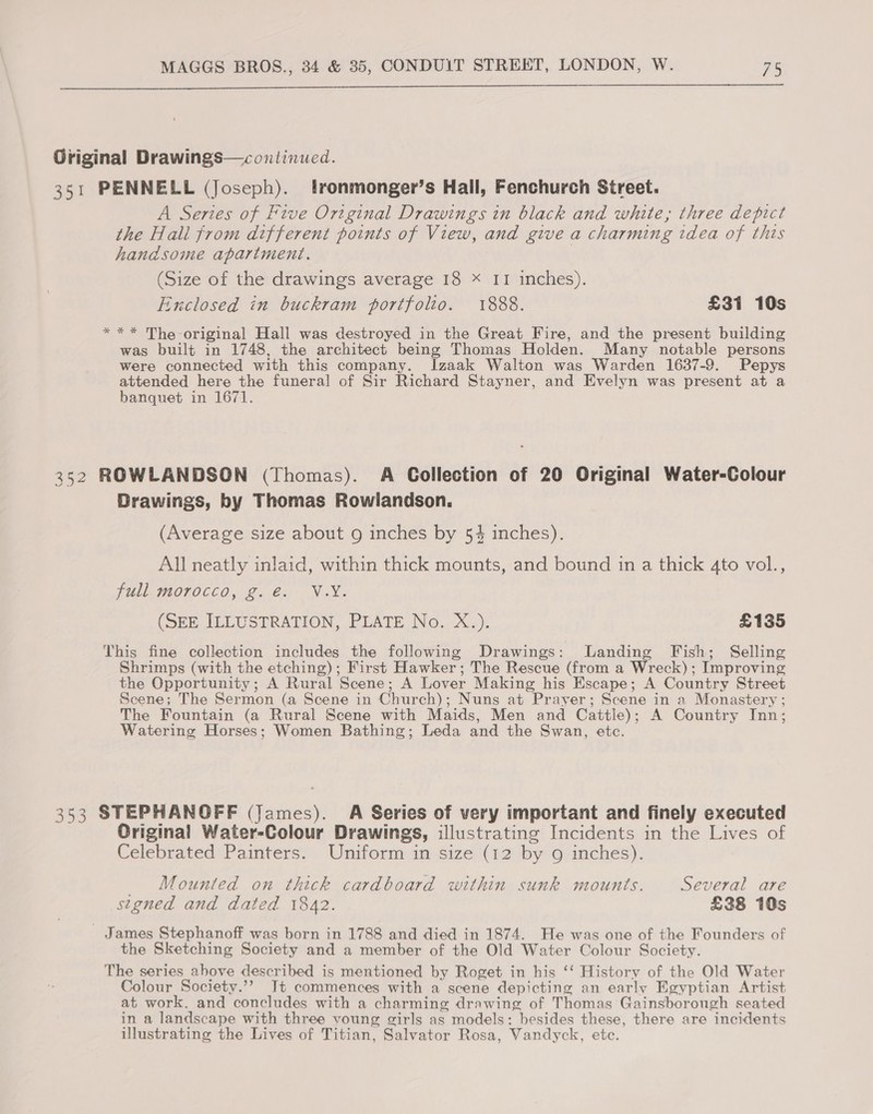  Original Drawings—continued. 351 PENNELL (Joseph). lronmonger’s Hall, Fenchurch Street. A Series of Five Original Drawings in black and white, three depict the Hall from different points of View, and give a charming idea of this handsome apartment. (Size of the drawings average 18 = II inches). Enclosed in buckram portfolio. 1888. £31 10s * ** The original Hall was destroyed in the Great Fire, and the present building was built in 1748, the architect being Thomas Holden. Many notable persons were connected with this company. Izaak Walton was Warden 1637-9. Pepys attended here the funeral of Sir Richard Stayner, and Evelyn was present at a banquet in 1671. 352 ROWLANDSON (Thomas). A Collection of 20 Original Water-Colour Drawings, by Thomas Rowlandson. (Average size about 9 inches by 54 inches). All neatly inlaid, within thick mounts, and bound in a thick 4to vol., jull, morocco, 2, €: NX. (Sem ILLUSTRATION, PUATE No... X.). £135 This fine collection includes the following Drawings: Landing Fish; Selling Shrimps (with the etching); First Hawker; The Rescue (from a Wreck); Improving the Opportunity; A Rural Scene; A Lover Making his Escape; A Country Street Scene; The Sermon (a Scene in Church); Nuns at Prayer; Scene in a Monastery ; The Fountain (a Rural Scene with Maids, Men and Cattle); A Country Inn; Watering Horses; Women Bathing; Leda and the Swan, etc. 353 STEPHANOFF (James). A Series of very important and finely executed Original Water-Colour Drawings, illustrating Incidents in the Lives of Celebrated Painters. Uniform in size (12 by g inches). Mounted on thick cardboard within sunk mounts. Several are stgned and dated 1842. £38 10s - James Stephanoff was born in 1788 and died in 1874. He was one of the Founders of the Sketching Society and a member of the Old Water Colour Society. The series above described is mentioned by Roget in his ‘‘ History of the Old Water Colour Society.’’ Jt commences with a scene depicting an early Egyptian Artist at work, and concludes with a charming drawing of Thomas Gainsborough seated in a landscape with three voung girls as models: besides these, there are incidents illustrating the Lives of Titian, Salvator Rosa, Vandyck, etc.
