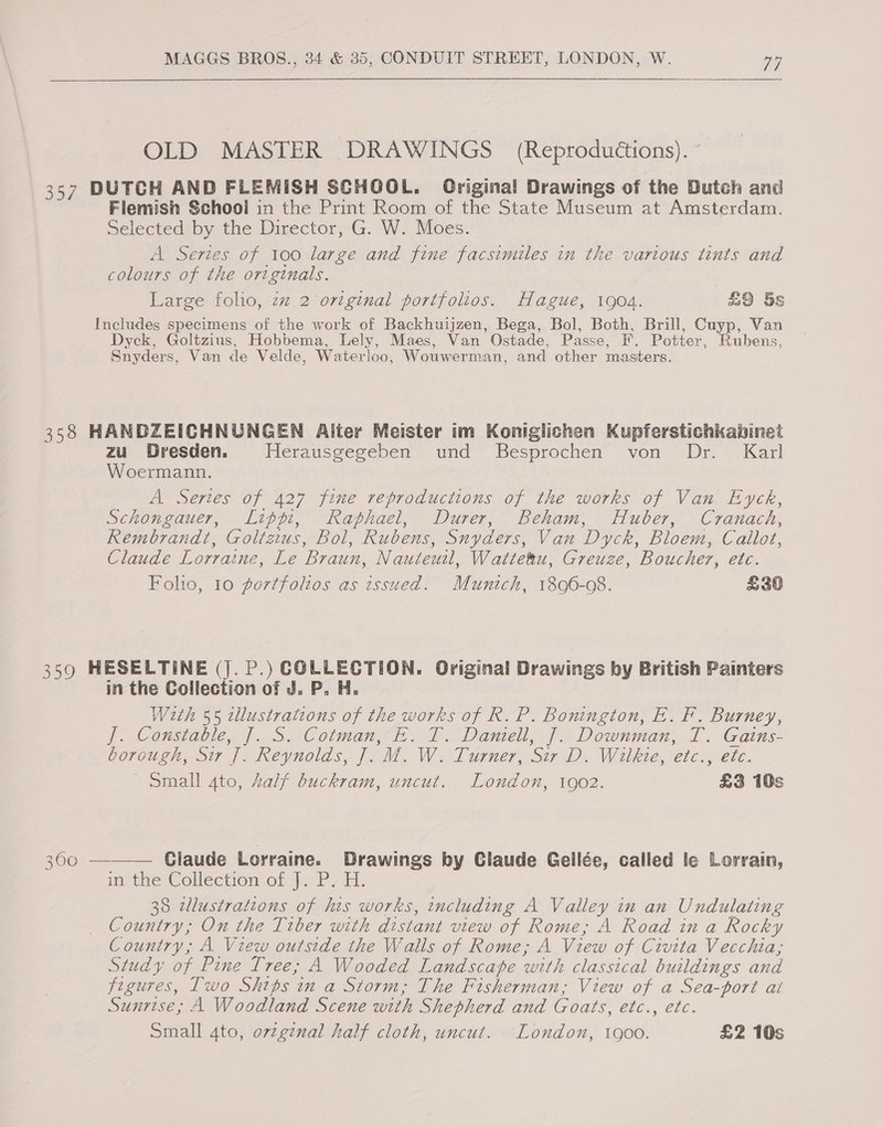 OLD MASTER DRAWINGS (Reproductions). 357 DUTCH AND FLEMISH SCHOOL. Original Drawings of the Butch and Flemish Schooi in the Print Room of the State Museum at Amsterdam. Selected by the Director, G. W. Moes. A Series of 100 large and fine facsimiles in the various tints and colours of the originals. Large folio, zz 2 ortginal portfolios. Hague, 1904. £9 5s Includes specimens of the work of Backhuijzen, Bega, Bol, Both, Brill, Cuyp, Van Dyck, Goltzius, Hobbema, Lely, Maes, Van Ostade, Passe, F. Potter, Rubens, Snyders, Van de Velde, Waterloo, Wouwerman, and other masters. 358 HANDZEICHNUNGEN Alter Meister im Konigiichen Kupferstichkabinet zu Dresden. fevaaseegepen und Gesprochen von Dr. Karl Woermann. A Sertes of 427 fine reproductions of the works of Van Eyck, Schongauer, Lippi, Raphael, Durer, Beham, Huber, Cranach, Rembrandt, Goltzius, Bol, Rubens, Snyders, Van Dyck, Bloem, Callot, Claude Lorraine, Le Braun, Nauteuzl, Watte&amp;u, Greuze, Boucher, etc. Foho, 10 portfoltos as issued. Munich, 1896-08. £36 359 HESELTINE (J. P.) COLLECTION. Original Drawings by British Painters in the Collection of J. P. H. With 55 zllustrations of the works of R. P. Bonington, E. F. Burney, f. Copsiatic, |... 5. Cotman TS Daniel, | Downman, TI. Gains- borough, Sir |. Reynolds, 7. M. W. Turner, Sir D. Wilkie, etc., etc. Small 4to, half buckram, uncut. London, 1002. £3 10s  3600 — Claude Lorraine. Drawings by Glaude Gellée, called le Lorrain, ithe Collection ot hy PL. 38 tlustrations of his works, including A Valley in an Undulating Country; On the Tiber with distant view of Rome, A Road in a Rocky Country; A View outside the Walls of Rome; A View of Civita Vecchia; Study of Pine Tree; A Wooded Landscape with classical buildings and figures, Two Ships in a Storm; The Fisherman; View of a Sea-port ai Sunrise; A Woodland Scene with Shepherd and Goats, etc., etc. Small 4to, ovzgznal half cloth, uncut. London, tgoo. £2 10s