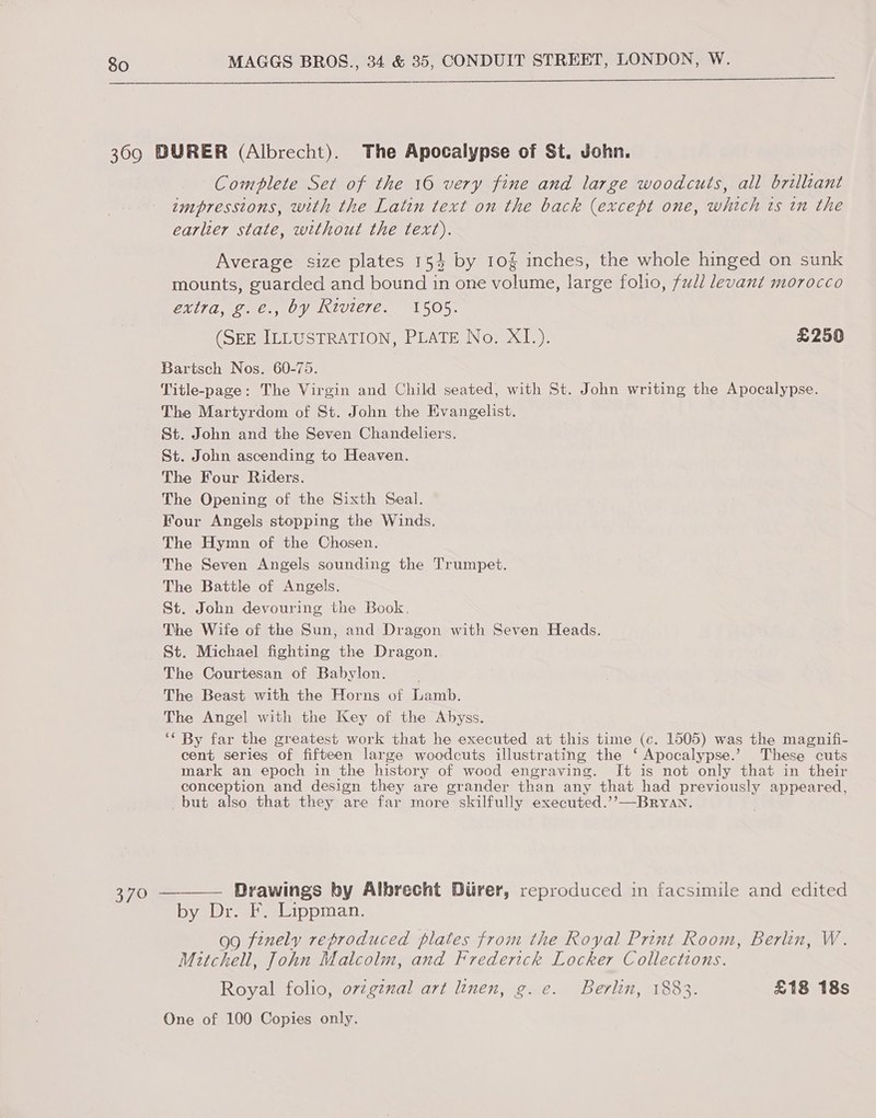  Complete Set of the 16 very fine and large woodcuts, all brilliant impressions, with the Latin text on the back (except one, which ts in the earlier state, without the text). Average size plates 154 by 10§ inches, the whole hinged on sunk mounts, guarded and bound in one volume, large folio, full levant morocco extra, g.e., by Riviere. 1505. (SEE ILLUSTRATION, PLATE No. XI.). £250 cent series of fifteen large woodcuts illustrating the ‘Apocalypse.’ These cuts mark an epoch in the history of wood engraving. It is not only that in their conception and design they are grander than any that had previously appeared, Drawings by Albrecht Diirer, reproduced in facsimile and edited by Dr. F. Lippman. gg finely reproduced plates from the Royal Print Room, Berlin, W. Mitchell, John Malcolm, and Frederick Locker Collections. Royal folio, ovig¢ual art linen, g. e. Berlin, 1883. £18 18s