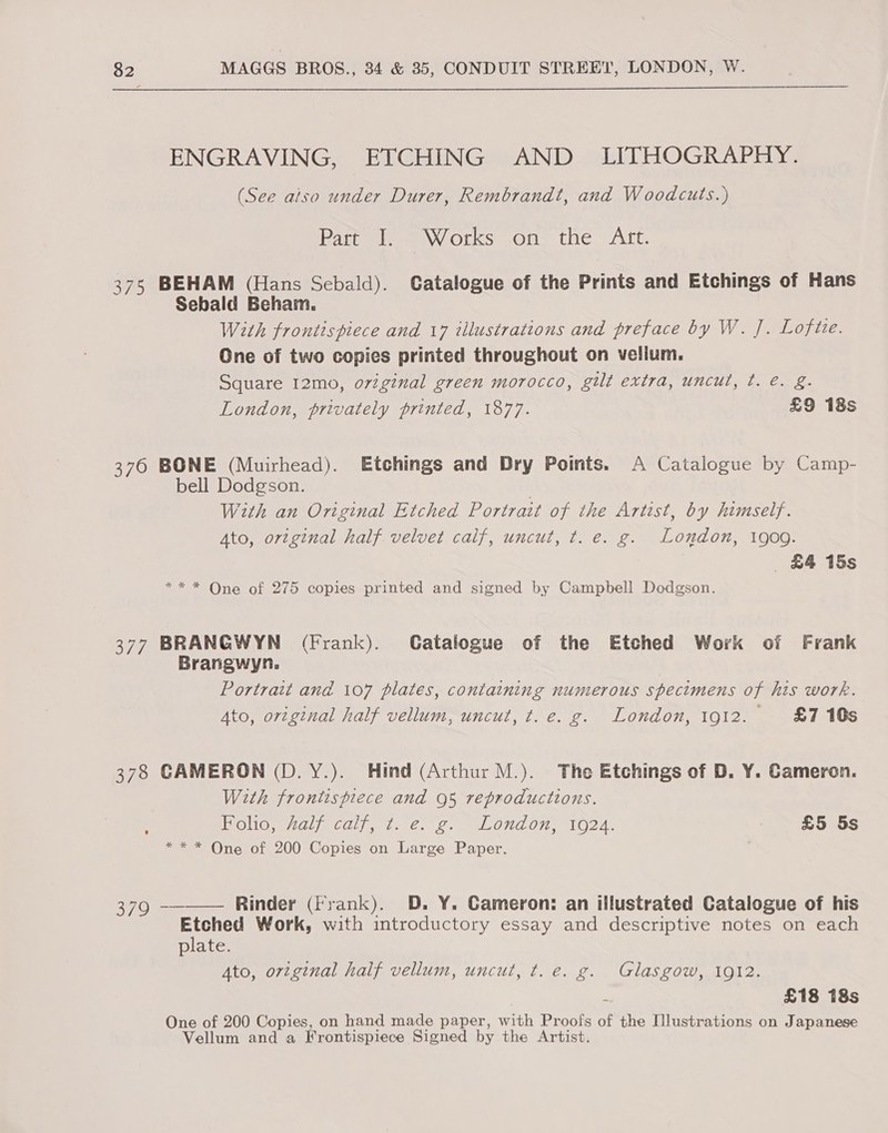 BP 376 ov. 378 379 ENGRAVING, ETCHING AND LITHOGRAPHY. (See aiso under Durer, Rembrandt, and Woodcuts.) atom leemewy OLS sols the VAC BEHAM (Hans Sebald). Catalogue of the Prints and Etchings of Hans Sebald Beham. With frontispiece and 17 illustrations and preface by W. J. Loft. One of two copies printed throughout on vellum. Square 12mo, oviginal green morocco, gilt extra, uncut, t. e. g. London, privately printed, 1877. £9 18s BONE (Muirhead). Etchings and Dry Points. A Catalogue by Camp- bell Dodgson. With an Original Etched Portrait of the Artist, by himself. Ato, ortginal half velvet caif, uncut, t. e. g. London, 1909. £4 15s ** * One of 275 copies printed and signed by Campbell Dodgson. BRANGWYN (Frank). Catalogue of the Etched Work of Frank Brangwyn. Portrait and 107 plates, containing numerous specimens of his work. Ato, original half vellum, uncut, t.e. g. London, 1912. £7 10s CAMERON (D. Y.). Hind (Arthur M.). The Etchings of D. Y. Cameron. With fronitspiece and 95 reproductions. HOU maja cdl de 6. 2, lONa0y, 102A, | £5 5s * * * One of 200 Copies on Large Paper. -——— Rinder (Frank). D. Y. Cameron: an illustrated Catalogue of his Etched Work, with introductory essay and descriptive notes on each plate. Ato, original half vellum, uncut, t. e. g. Glasgow, 1912. : £18 18s One of 200 Copies, on hand made paper, with Proofs of the Illustrations on Japanese Vellum and a Frontispiece Signed by the Artist.