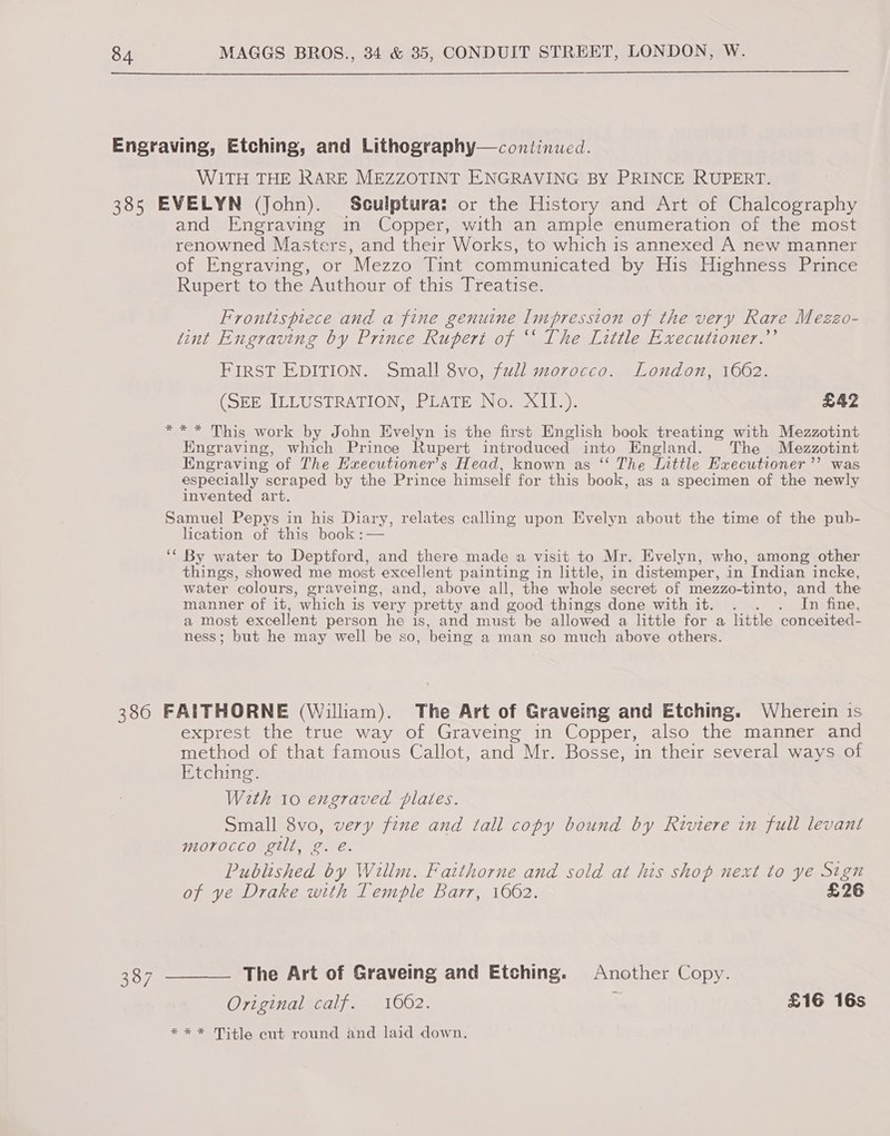 Engraving, Etching, and Lithography—continued. WITH THE RARE MEZZOTINT ENGRAVING BY PRINCE RUPERT. 385 EVELYN (John). Sculptura: or the History and Art of Chalcography and Engraving in Copper, with an ample enumeration of the most renowned Masters, and their Works, to which is annexed A new manner of Engraving, or Mezzo Tint communicated by His Highness Prince Rupert to the Authour of this Treatise. Frontispiece and a fine genuine Impression of the very Rare Mezzo- tint Engraving by Prince Rupert of ‘‘ The Little Executtoner.”’ FIRST EDITION. Small 8vo, full morocco. London, 1662. (SEE, ILLUSTRATION; PLATE No.-XII.). £42 ** * This work by John Evelyn is the first English book treating with Mezzotint Hngraving, which Prince Rupert introduced into England. The Mezzotint Engraving of The Executioner’s Head, known as ‘‘ The Inttle Executioner ’’ was especially scraped by the Prince himself for this book, as a specimen of the newly invented art. Samuel Pepys in his Diary, relates calling upon Evelyn about the time of the pub- lication of this book :— ‘““ By water to Deptford, and there made a visit to Mr. Evelyn, who, among other things, showed me most excellent painting in little, in distemper, in Indian incke, water ‘colours, graveing, and, above all, the whole secret of mezzo-tinto, and the manner of it, ‘which is very pretty and good things done with it. . . . In fine, a most excellent person he is, and must be allowed a little for a little conceited- ness; but he may well be so, being a man so much above others. 386 FAITHORNE (William). The Art of Graveing and Etching. Wherein is exprest the true way of Graveing in Copper, also the manner and method of that famous Callot, and Mr. Bosse, in their several ways of Etching. With 10 engraved plates. Small 8vo, very fine and tall copy bound by Riviere in full levant morocco gilt, g. é. Published by Willm. Faithorne and sold at his shop next to ye Sign of ye Drake with Temple Barr, 1662. £26 387 ———— The Art of Graveing and Etching. Another Copy. Original calf. 1062. ; £16 16s *** Title cut round and laid down.