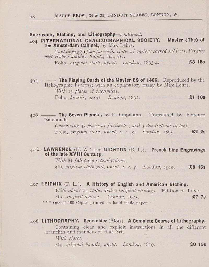 Oe ees ee ee Engraving, Etching, and Lithography—continued. 404 INTERNATIONAL CHALCOGRAPHICAL SOCIETY. Master (The) of the Amsterdam Cabinet, by Max Lehrs. Containing 80 fine facsimile plates of various sacred subjects, Virgins and Holy Families, Satnts, etc., etc. Folio, original cloth, uncut. London, 1893-4. £3 18s 405 —--—— The Playing Cards of the Master ES of 1466. Reproduced by the Heliographic Piocess; with an explanatory essay by Max Lehrs. With 13 plates of facsimiles. Foho, doeards, uncut. London, 1802. £1 10s 400  The Seven Planets, by F. Lippmann. ‘Translated by Florence Simmonds. Containing 37 plates of facsimiles, and 3 illustrations in text. Folio, ovzginal cloth, uncut, t. e. g. London, 18095. £2 2s 4064 LAWRENCE (H. W.) and DIGHTON (3B. L.). French Line Engravings of the late XVIil Century. With 81 full page reproducitons. 4to, original cloth gilt, uncut, t. e. g. London, 1910. £8 15s 407 LEIPNIK (F. L.). A History of English and American Etching. With about 72 plates and 2 original etchings. ‘dition de Luxe. Ato, ortginal leather. London, 1925. £7 7s *** One of 100 Copies printed on hand made paper. 408 LITHOGRAPHY. Senefelder (Alois). A Complete Course of Lithography. Containing clear and explicit instructions in all the different branches and manners of that Art. With plates.