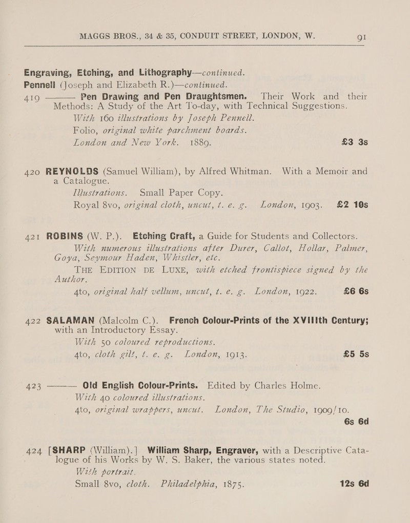 Engraving, Etching, and Lithography—continued. Pennell (Joseph and Elizabeth R.)—continued. AIO Pen Drawing and Pen Draughtsmen. Their Work and _ their Methods: A Study of the Art To-day, with Technical Suggestions. With 160 tllustrations by Joseph Pennell. Folio, ovzginal white parchment boards. London and New York. 1889. £3 3s  420 REYNOLDS (Samuel William), by Alfred Whitman. With a Memoir and a Catalogue. Illustrattons. Small Paper Copy. Royal 8vo, orginal cloth, uncut, ¢t. e. g. London, 1903. £2 10s 421 ROBINS (W. P.). Etching Craft, a Guide for Students and Collectors. With numerous tllustrations after Durer, Callot, Hollar, Palmer, Goya, Seymour Haden, Whistler, etc. THE EDITION DE LUXE, with etched frontispiece signed by the Author. Ato, original half vellum, uncut, t. e. g. London, 1922. £6 6s 422 SALAMAN (Malcolm C.). French Colour-Prints of the XVilith Century; with an Introductory Essay. With 50 coloured reproductions. Ato wcloteit tt. g. Londot. Iola; £5 5s 423 ———— Old English Colour-Prints. Edited by Charles Holme. With 40 coloured illustrations. Ato, ortginal wrappers, uncut. London, The Studio, 1909/10. 6s 6d 424 [SHARP (William).| William Sharp, Engraver, with a Descriptive Cata- logue of his Works by W. S. Baker, the various states noted. Weth portrait. Small 8vo, cloth. Philadelphia, 1875. 12s 6d
