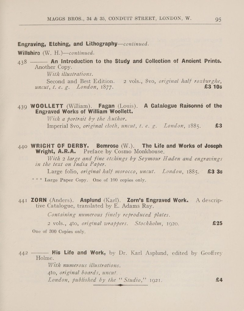  Engraving, Etching, and Lithography—continued. Willshire (W. H.)—continued. 438 An introduction to the Study and Collection of Ancient Prints. Another Copy. With wllustrations. Second and Best Edition. 2 vols., 8vo, original half roxburghe, UNCUL, te, 2. 1OUL ON; 1877. £3 10s  439 WOOLLETT (William). Fagan (Louis). A Gatalogue Raisonné of the Engraved Works of William Woolilett. W2th a portrait by the Author. Imperial 8vo, ovzginal cloth, uncut, t. e. g. London, 1885. £3 440 WRIGHT OF DERBY. Bemrose (W.). The Life and Works of Joseph Wright, A.R.A. Preface by Cosmo Monkhouse. With 2 large and fine etchings by Seymour Haden and engravings in the text on India Paper. Large folio, ovzgznal half morocco, uncut. London, 1885. £83 3s *** Large Paper Copy. One of 100 copies only. 441 ZORN (Anders). Asplund (Karl). Zorn’s Engraved Work. A descrip- tive Catalogue, translated by E. Adams Ray. Containing numerous finely reproduced plates. 2 vols., 4to, ovtginal wrappers. Stockholm, 1920. £25 One of 300 Copies only.  A42 — His Life and Work, by Dr. Karl Asplund, edited by Geoffrey Holme. With numerous illustrations. Ato, orzginal boards, uncut. | London, published by the ‘‘ Studio,’ 1921. £4 DAS EE ee a