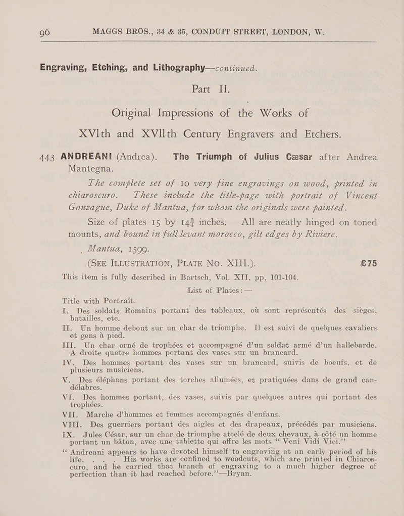 Engraving, Etching, and Lithography—continued. Part II. Original Impressions of the Works of XVith and XVIlth Century Engravers and Etchers. 443 ANDREANI (Andrea). The Triumph of Julius Gsesar after Andrea Mantegna. Lhe complete set of 10 very fine engravings on wood, printed in chiaroscuro. These include the title-page with portrait of Vincent Gonzague, Duke of Mantua, for whom the originals were painted. Size of plates 15 by 14? inches. All are neatly hinged on toned mounts, and bound in full levant morocco, gilt edges by Riviere. _ Mantua, 1599. (SEE ILLUSTRATION, PLATE No. XIII.). £75 This item is fully described in Bartsch, Vol. XII, pp, 101-104. List of Plates :— Title with Portrait. I. Des soldats Romains portant des tableaux, ot sont représentés des sieges, batailles, etc. II. Un homme debout sur un char de triomphe. I] est suivi de quelques cavaliers et gens a pied. IIIf. Un char orné de trophées et accompagné d’un soldat armé d’un hallebarde. A droite quatre hommes portant des vases sur un brancard. IV. Des hommes portant des vases sur un brancard, suivis de boeufs, et de plusieurs musiciens. V. Des éléphans portant des torches allumées, et pratiquées dans de grand can- délabres. VI. Des hommes portant, des vases, suivis par quelques autres qui portant des trophées. VII. Marche d’hommes et femmes accompagnés d’enfans. VIII. Des guerriers portant des aigles et des drapeaux, précédés par musiciens. IX. Jules César, sur un char de triomphe attelé de deux chevaux, a céoté un homme portant un baton, avec une tablette qui offre les mots ‘ Veni Vidi Vici.’ ‘“ Andreani appears to have devoted himself to engraving at an early period of his life. . . . His works are confined to woodcuts, which are printed in Chiaros- curo, and he carried that branch of engraving to a much higher degree of perfection than it had reached before.’’—Bryan.