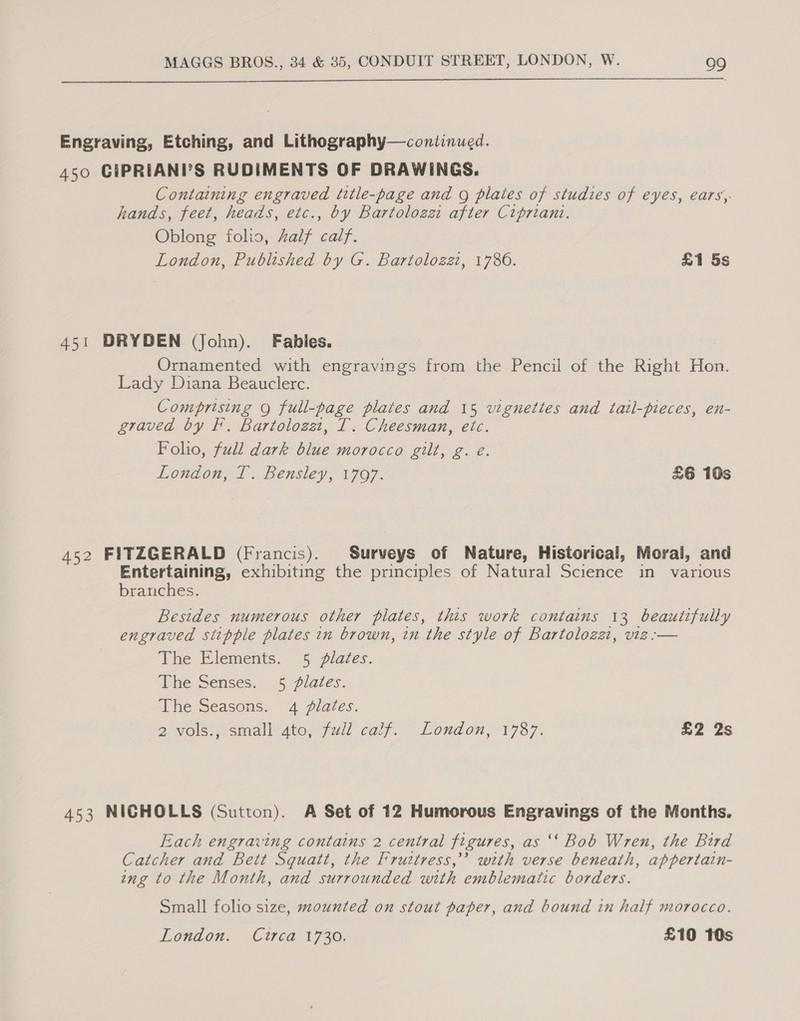  Engraving, Etching, and Lithography—continued. 450 CIPRIANI?S RUDIMENTS OF DRAWINGS. Containing engraved title-page and Q plaies of studies of eyes, ears, hands, feet, heads, etc., by Bartolozz after Cipriani. Oblong folio, Aalf calf. London, Published by G. Bartolozzi, 1786. £1 5s 451 DRYDEN (John). Fables. Ornamented with engravings from the Pencil of the Right Hon. Lady Diana Beauclerc. Comprising Q full-page plates and 15 vignettes and tail-pieces, en- graved by F. Bartolozet, IT. Cheesman, etc. Foho, full dark blue morocco gilt, g. e London, T. Bensley, 1797. £6 10s 452 FITZGERALD (Francis). Surveys of Nature, Historical, Moral, and Entertaining, exhibiting the principles of Natural Sees im various branches. Besides numerous other plates, this work contains 13 beautifully engraved siitpple plates in brown, in the style of Bartolozat, vie :-— The Elements. 5 lates. ‘The Senses... §.plates. The Seasons. 4 plates. 2 Vols. ssimiall ato, 7 ull cal; Lonaon, 1787. £2 2s 453 NICHOLLS (Sutton). A Set of 12 Humorous Engravings of the Months. Each engraving contains 2 central figures, as ‘‘ Bob Wren, the Bird Catcher and Bett Squatt, the Iruttress,” with verse beneath, appertain- ing to the Month, and surrounded with emblematic borders. Small folio size, mounted on stout paper, and bound in half morocco. London. Cutrca 1730. £10 10s