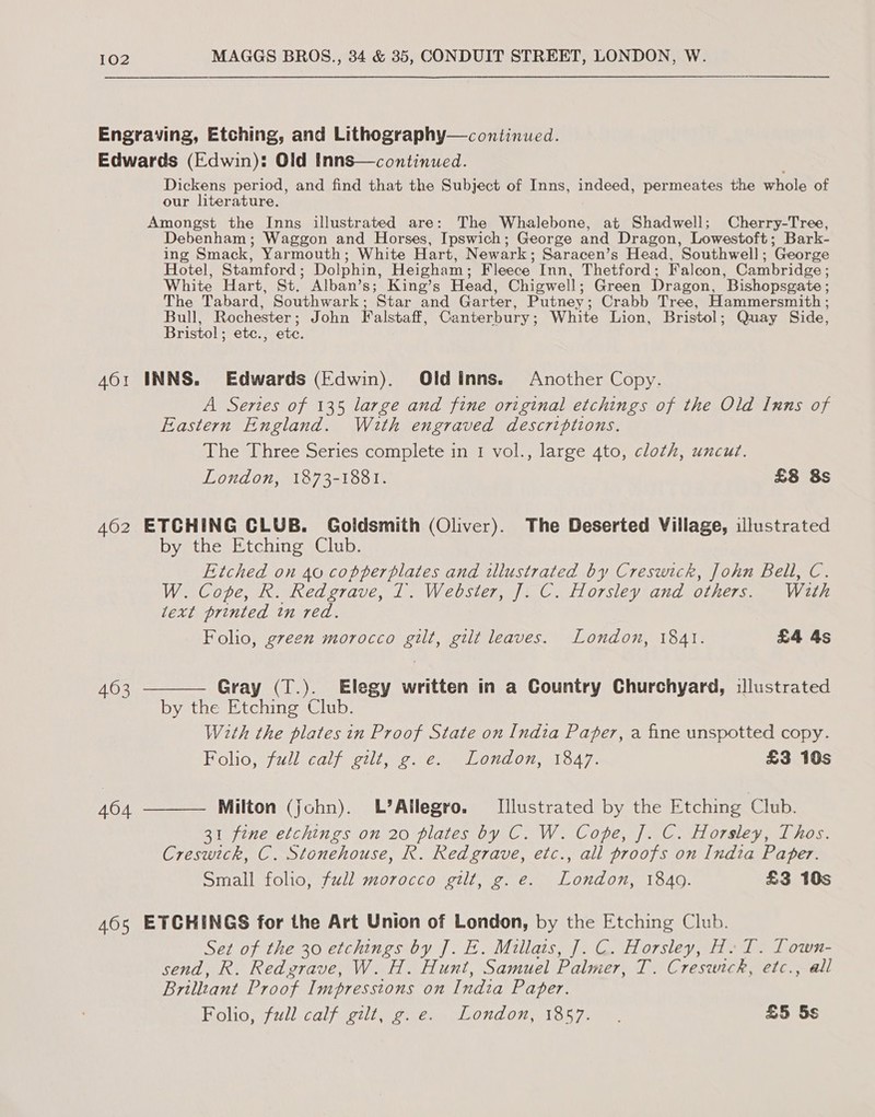 Engraving, Etching, and Lithography—continued. Edwards (Edwin): Old Inns—continued. Dickens period, and find that the Subject of Inns, indeed, permeates the whole of our literature. Amongst the Inns illustrated are: The Whalebone, at Shadwell; Cherry-Tree, Debenham; Waggon and Horses, Ipswich; George and Dragon, Lowestoft ; Bark- ing Smack, Yarmouth; White Hart, Newark ; Saracen’s Head, Southwell ; ‘George Hotel, Stamford ; Dolphin, Heigham ; Fleece Inn, Thetford ; Falcon, Cambridge ; White Hart, St.’ Alban’s; King’s Head, Chigwell ; Green Dragon, ‘Bishopsgate ; The Tabard, Southwark ; ‘Star and Garter, Putney ; Crabb Tree, Hammersmith ; Bull, Rochester ; John Falstaff, Canterbury ; White Lion, Bristol ; Quay Side, Bristol ; etc., ete. 401 INNS. Edwards (Edwin). Oldinns. Another Copy. A Series of 135 large and fine original etchings of the Old Inns of Eastern England. With engraved descriptions. The Three Series complete in 1 vol., large 4to, cloth, uncut.  London, 1873-1881. £8 8s 462 ETCHING CLUB. Goldsmith (Oliver). The Deserted Villiage, illustrated by the Etching Club. Etched on 40 copperplates and illustrated by Creswick, John Bell, C. W. Cope, R. Redgrave, 1. Webster, J. C. Horsley and others. With text printed in red. Folio, green morocco gilt, gilt leaves. London, 1841. £4 4s 463 Gray (T.). Elegy written in a Country Churchyard, illustrated by the Etching Club. With the plates in Proof State on India Paper, a fine unspotted copy. Folio, full calf gilt, ¢. e. London, 1847. £3 10s 404 Milton (john). L’Allegro. [Illustrated by the Etching Club.  31 fine etchings on 20 plates by C. W. Cope, J. C. Horsley, Thos. Creswick, C. Stonehouse, R. Redgrave, etc., all proofs on India Paper. Small folio, full morocco gilt, g.e. London, 1840. £3 10s 465 ETCHINGS for the Art Union of London, by the Etching Club. Set of the 30 etchings by J. E. Millais, J]. C. Horsley, H. T. Lown- send, R. Redgrave, W. H. Hunt, Samuel Palmer, T. Creswick, etc., all Brilltant Proof Impressions on India Paper. Helios Wl Cal) cece cone ew ON 07 wos eee £5 5s