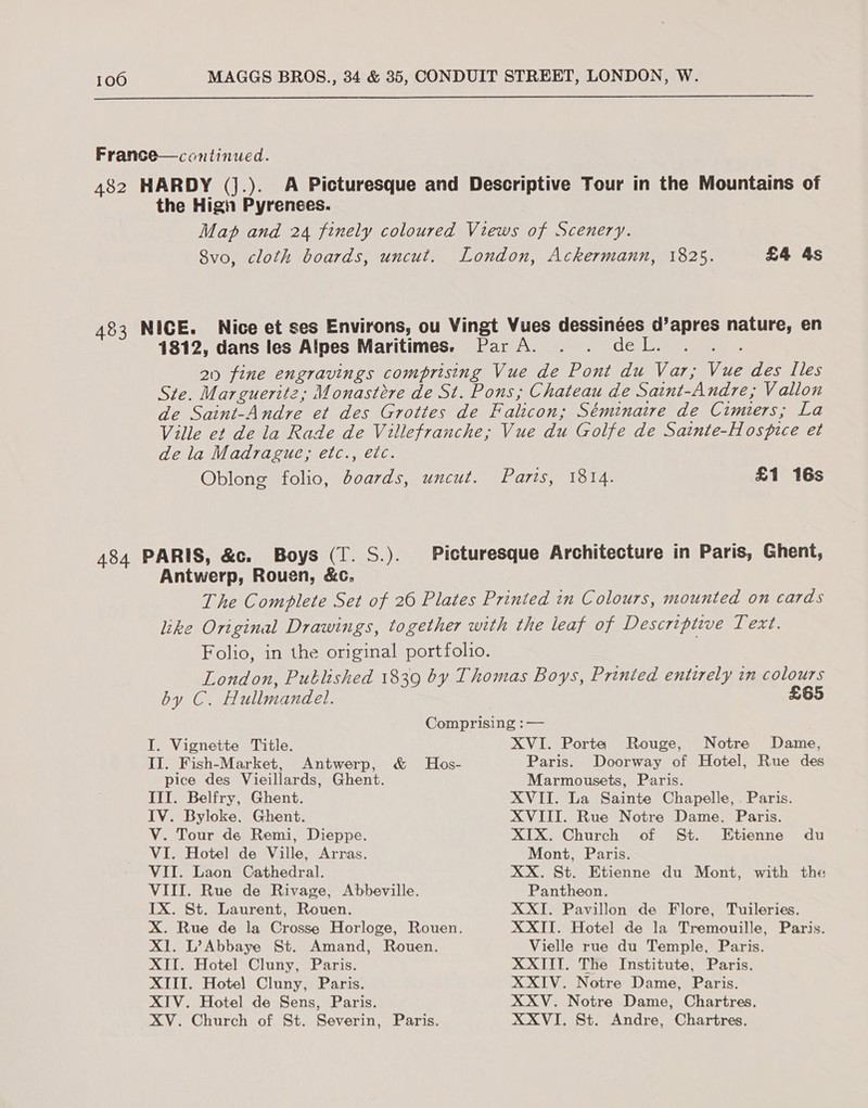  France—continued. 482 HARDY (Jj.). A Picturesque and Descriptive Tour in the Mountains of the High Pyrenees. Map and 24 finely coloured Views of Scenery. 8vo, cloth boards, uncut. London, Ackermann, 1825. £4 4s 483 NICE. Nice et ses Environs, ou Vingt Vues dessinées d’apres nature, en 1812, dans les Alpes Maritimes. Par A. . . deL. 20 fine engravings comprising Vue de Pont du Var; Vue des Iles Ste. Marguerite; Monastere de St. Pons; Chateau de Saint-Andre,; Vallon de Saint-Andre et des Grottes de Falicon; Séminaire de Cimiers; La Ville et de la Rade de Villefranche; Vue du Golfe de Sainte-Hospice et dela Madrague; etc., etc. Oblong folio, boards, uncut. Paris ous £1 16s 484 PARIS, &amp;c. Boys (T. S.). Picturesque Architecture in Paris, Ghent, Antwerp, Rouen, &amp;c. The Complete Set of 26 Plates Printed in Colours, mounted on cards like Original Drawings, together with the leaf of Descriptwe Text. Folio, in the original portfolio. by C. Hullmandel. £65 I. Vignette Title. II. Fish-Market, Antwerp, &amp; Hos- pice des Vieillards, Ghent. III. Belfry, Ghent. IV. Byloke, Ghent. V. Tour de Remi, Dieppe. VI. Hotel de Ville, Arras. VII. Laon Cathedral. VIII. Rue de Rivage, Abbeville. IX. St. Laurent, Rouen. X. Rue de la Crosse Horloge, Rouen. XI. L’Abbaye St. Amand, Rouen. XII. Hotel Cluny, Paris. XTIT. Hote) Cluny, Paris. XIV. Hotel de Sens, Paris. XV. Church of St. Severin, Paris. XVI. Porte Rouge, Notre Dame, Paris. Doorway of Hotel, Rue des Marmousets, Paris. XVII. La Sainte Chapelle, . Paris. XVIII. Rue Notre Dame. Paris. XIX. Church of St. Etienne du Mont, Paris. XX. St. Etienne du Mont, with the Pantheon. XXII. Pavillon de Flore, Tuileries. XXII. Hotel de la Tremouille, Paris. Vielle rue du Temple, Paris. XXIII. The Institute, Paris. XXIV. Notre Dame, Paris. XXV. Notre Dame, Chartres. XXVI. St. Andre, Chartres.