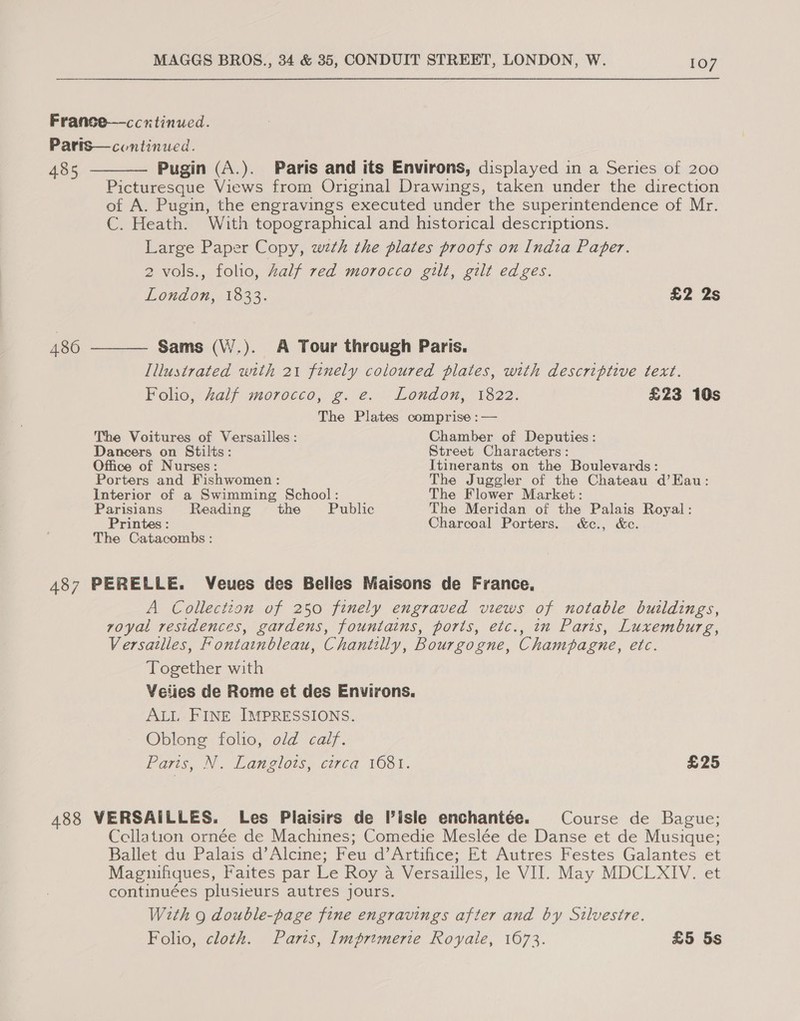 France—ccrtinued. Parts—continued.   485 Pugin (A.). Paris and its Environs, displayed in a Series of 200 Picturesque Views from Original Drawings, taken under the direction of A. Pugin, the engravings executed under the superintendence of Mr. C. Heath. With topographical and historical descriptions. Large Paper Copy, wth the plates proofs on India Paper. 2 vols., folio, Zalf red morocco gilt, gilt edges. London, 1833. £2 2s 486 Sams (\V/.). A Tour through Paris. Illustrated with 21 finely coloured plates, with descriptive text. Folio. Zalf morocco, 2. ¢. London, 1822: £23 10s The Plates comprise :— The Voitures of Versailles: Chamber of Deputies: Dancers on Stilts: Street Characters: Office of Nurses: Itinerants on the Boulevards: Porters and Fishwomen : The Juggler of the Chateau d’HKau: Interior of a Swimming School: The Flower Market: Parisians Reading the Public The Meridan of the Palais Royal: Printes : Charcoal Porters. &amp;c., &amp;c. The Catacombs: 487 PERELLE. Veues des Bellies Maisons de France. A Collection of 250 finely engraved views of notable buildings, royal residences, gardens, fountains, ports, etc., in Paris, Luxemburg, Versailles, Fontainbleau, Chantilly, Bourgogne, Champagne, etc. Together with Veiies de Rome et des Environs. ALL FINE IMPRESSIONS. Oblong folio, old calf. Paris, N. Langlois, circa 1681. £25 488 VERSAILLES. Les Plaisirs de isle enchantée. Course de Bague; Ccellation ornée de Machines; Comedie Meslée de Danse et de Musique; Ballet du Palais d’Alcine; Feu d’Artifice; Et Autres Festes Galantes et Magnifiques, Faites par Le Roy a Versailles, le VIJ. May MDCLXIV. et continuées plusieurs autres jours. With g double-page fine engravings after and by Silvestre. Folio, cloth. Paris, Imprimerie Royale, 1673. £5 5s