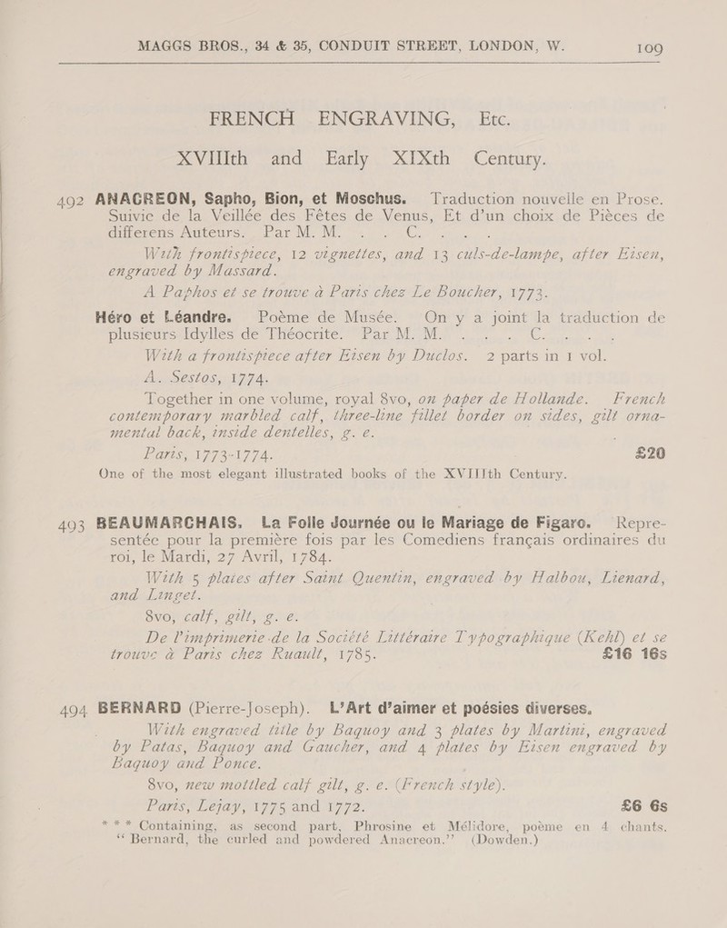 FRENCH ENGRAVING, Etc. XVIlIth and Early XIXth Century. 492 ANAGREON, Sapho, Bion, et Moschus. Traduction nouveile en Prose. Suivie de a Veillée des Fétes de Venus, Et d’un choix de Piéces de durerens Auteurs. .ParM. M. .. » .G, Wh frontispiece, 12 vignettes, and 13 culs-de-lampe, after Etsen, engraved by Massard. A Paphos et se trouve a Parts chez Le Boucher, 1773. Héro et L.éandre. Poeme de Musée. On y a joint la traduction de plusieursidylies de Theocrite, ~ Par M. M. an OS With a frontisprece after Eisen by Duclos. 2 parts in 1 vol. An cSestosy A 7 Ae Together in one volume, royal 8vo, oz paper de Hollande. French contemporary marbled calf, three-line ‘ti let border on sides, gilt orna- mentul back, inside dentelles, £. e. PAS T7377 A. £20 One of the most elegant illustrated books of the XVIJJth Century. 493 BEAUMARCHAIS. [a Foile Journée ou le Mariage de Figaro. Repre- sentée pour la premiére fois par les Comediens francais ordinaires du rot, le Nardi, 27 Avil, 1784. With 5 plates after Saint Quentin, engraved by Halbou, Lienard, and Linget. OMON Gal) tll veel De Pimbrimerte de la Soctété Littéraire Typographique (Kehl) et se trouve &amp; Paris chez Ruault, 1785. £16 16s 494 BERNARD (Pierre-Joseph). L’Art d’aimer et poésies diverses. With engraved title by Baquoy and 3 plates by Martini, engraved by Patas, Baquoy and Gaucher, and 4 plates by Eisen engraved by Baquoy and Ponce. 8vo, mew mottled calf gilt, g. e. (French style). Paws, Lejay 77% and 0772. £6 Gs *** Containing, as second part, Phrosine et Mélidore, poéme en 4 chants. ‘‘ Bernard, the curled and powdered Anacreon.’’ (Dowden.)