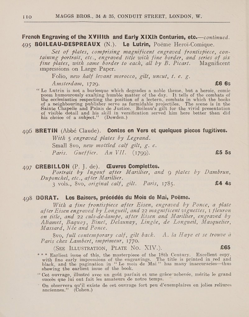 French Engraving of the XVillth and Early XIXth Centuries, etc.—continued. 495 BOILEAU-DESPREAUX (N.). Le Lutrin, Poéme Heroi-Comique. Set of plates, comprising magnificent engraved frontispiece, con- taining portrait, etc., engraved title with fine border, and series of six fine plates, with same border to each, all by B. Picart. Magnificent impressions on Large Paper. Folio, xew half levant morocco, gilt, uncut, t. é. g. Amsterdam, 1720. : £6 6s “Le Lutrin is not a burlesque which degrades a noble theme, but a heroic, comic poem humourously exalting humble matter of the day. It tells of the combats of the ecclesiastics respecting the position of a lectern, combats in which the books of a neighbouring publisher serve as formidable projectiles. The scene is in the Sainte Chapelle and Palais de Justice. Boileau’s gift for the vivid presentation of visible detail and his skill in versification served him here better than did his choice of a subject.’’ (Dowden.)  496 BRETIN (Abbé Claude). Contes en Vers et quelques pieces fugitives. With 5 engraved plates by Legrand. Small 8vo, zew mottled calf gilt, g. e. Parts. “Guefier, “An2V 111700). £5 5s 497 GREBILLON (P. J. de). Cuvres Compiettes. Portrait by Ingouf after Marillier, and 9 plates by Dambrun, Duponchel, etc., after Marilher. . 3 vols., 8vo, orteinal, Calf, GUls eLO7tS 1785. £4 As 498 DORAT. Les Baisers, précédés du Mois de Mai, Poéme. With a fine frontispiece after Eisen, engraved by Ponce, a plate after Eisen engraved by Longuetl, and 22 magnificent vignettes, 1 fleuron on title, and 22 culs-de-lampe, after Eisen and Marillter, engraved by Aliamet, Baquoy, Binet, Delaunay, Lingée, de Longueal, LRRTRCHET, M assard, Née and Ponce. 8vo, full contemporary calf, gilt back. A. la Haye et se trouve a Paris chez Lambert, tmprimeur, 1770. (SEE ILLUSTRATION, PLATE No. XIV.). £65 *** Harliest issue of this, the masterpiece of the 18th Century. Excellent copy, with fine early impressions of the engravings. The title is pr inted in red and black, and the pagination in ‘‘ Le mois de Mai’”’ has many inaccuracies—thus shewing the earliest issue of the book. ““ Cet ouvrage, illustré avec un gotit parfait et une grace achevée, mérite le grand succés que lui ont fait les amateurs de notre temps. - On observera qu’il existe de cet ouvrage fort peu d’exemplaires en jolies reliures anciennes.’’ (Cohen.)