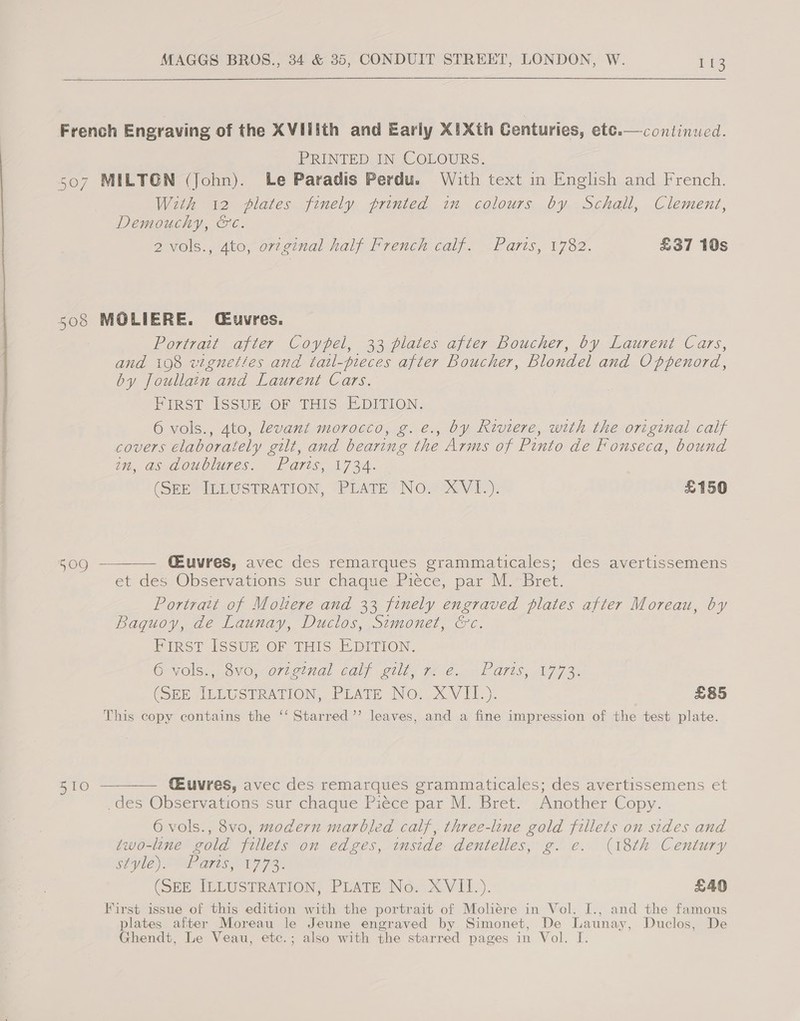 ~o Oe ce: French Engraving of the XVIlith and Early XiXth Centuries, etc. PRINTED IN COLOURS. continued.  Demouchy, &amp;¢. 2 vols., Ato, ov2g¢nal half French calf. Paris, 1782. £37 10s Portrait after Coypel, 33 plates after Boucher, by Laurent Cars, and 108 vtgneties and tatl-pieces after Boucher, Blondel and Oppenord, by Joullain and Laurent Cars. First ISsuE OF THIS EDITION. 6 vols., 4to, devant morocco, g. e., by Riviere, with the original calf covers elaborately gilt, and bearing the Arms of Pinto de Fonseca, bound bit, GSAOUOTUIES. “fF Aris, 17 34. (SEE ILLUSTRATION, PLATE NO. XVI.). £150  CEuvres, avec des remarques grammaticales; des avertissemens et des Observations sur chaque _Piéce, par M.* Bret. Poriratt of Molere and 33 finely engraved plates after Moreau, by Baquoy, de Launay, Duclos, Simonet, &amp;c. First ISSUE OF THIS EDITION. Gyolss,.8M0)O7lgtnal Gal ills Te C.F Gris; 177%, (SEE CELUSTRATION,, PEATE NO. XV IT). £85 This copy contains the ‘‘ Starred’’ leaves, and a fine impression of the test plate. 2) &gt; _des Observations sur chaque Piéce par M. Bret. Another Copy. 6 vols., 8vo, modern marbled calf, three-line gold fillets on sides and two-line gold fillets on edges, inside dentelles, g. e. (18th Century $iyle) WP arts, 1772. (SEE IDLUSTRATION; PLATE Ne. XViIl)). £40 First issue of this edition with the portrait of Moliere in Vol. I., and the famous plates after Moreau le Jeune engraved by Simonet, De Launay, Duclos, De Ghendt, Le Veau, etc.; also with the starred pages in Vol. I.