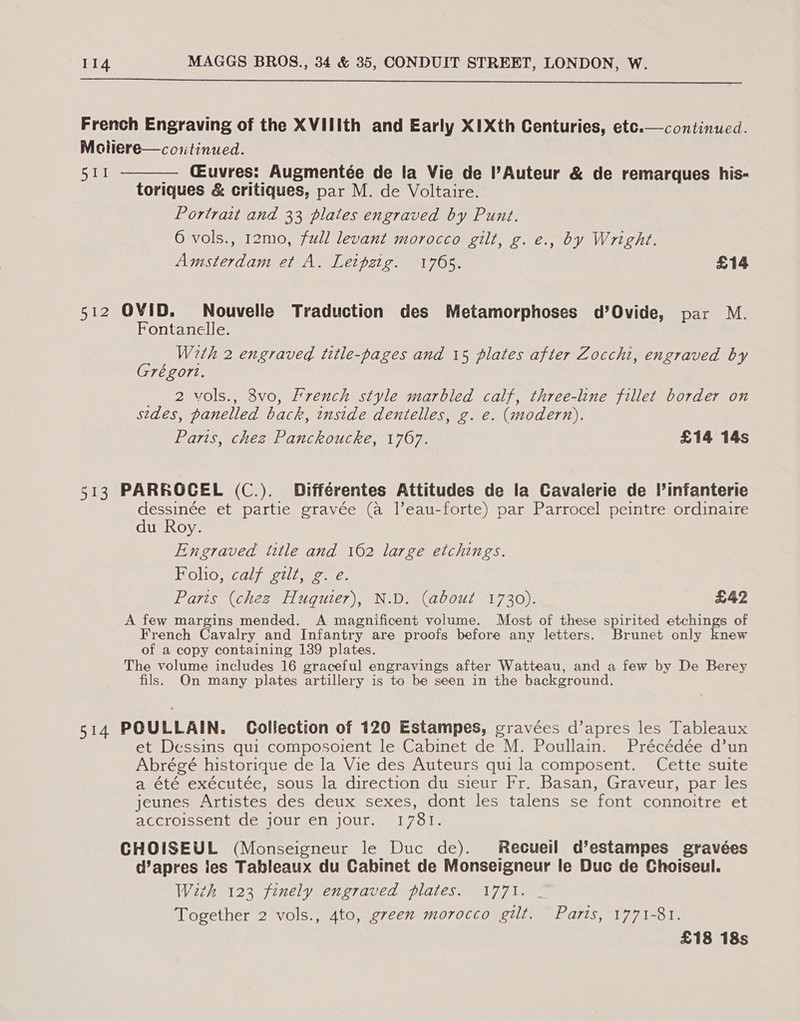  French Engraving of the XVIIIth and Early XIXth Centuries, etc. Moliere—continued. 511 — Cuvres: Augmentée de la Vie de l’Auteur &amp; de remarques his- toriques &amp; critiques, par M. de Voltaire. Portrait and 33 plates engraved by Punt. 6 vols., 12mo, full levant morocco gilt, g. e., by Wright. continued.   Amsterdam et A. Leipzig. 1765. £14 512 OVID. Nouvelle Traduction des Metamorphoses d’Ovide, par M. Fontanelle. With 2 engraved title-pages and 15 plates after Zocchi, engraved by Grégort. __ 2 vols., 3vo, French style marbled calf, three-line fillet border on sides, panelled back, inside dentelles, g. e. (modern). Paris, chez Panckoucke, 1767. £14 14s 513 PARROCEL (C.). Différentes Attitudes de la Cavalerie de l’infanterie dessinée et partie gravée (a leau-forte) par Parrocel peintre ordinaire du Roy. Engraved title and 162 large etchings. Folio, calf gilt, g. e. Paris (chez Huquier), N.D. (about 1730). £42 A few margins mended. A magnificent volume. Most of these spirited etchings of French Cavalry and Infantry are proofs before any letters. Brunet only knew of a copy containing 139 plates. The volume includes 16 graceful engravings after Watteau, and a few by De Berey fils. On many plates artillery is to be seen in the background. 514 POULLAIN. Collection of 120 Estampes, gravées d’apres les Tableaux et Dessins qui composoient le Cabinet de M. Poullain. Précédée d’un Abrégé historique de la Vie des Auteurs qui la composent. Cette suite a été exécutée, sous la direction du sieur Fr. Basan, Graveur, par les jeunes Artistes des deux sexes, dont les talens se font connoitre et accroissent de jour en jour.. 17381. CHOISEUL (Monseigneur le Duc de). Recueil d’estampes gravées d’apres les Tableaux du Cabinet de Monseigneur le Duc de Choiseul. With 123 finely engraved plates. 1771. _ Together 2 vols., 4to, green morocco gilt. Parts, 1771-81. £18 18s