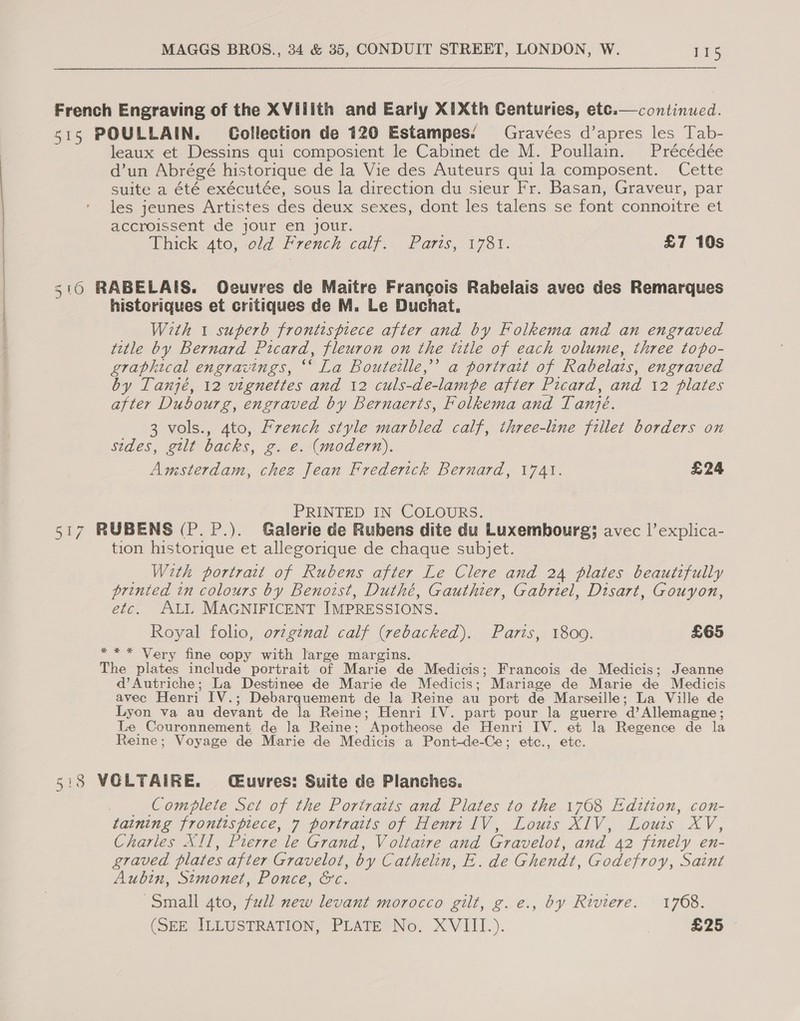  French Engraving of the XVilith and Early X1Xth Centuries, etc.—continued. 51s POULLAIN. Gollection de 120 Estampes. Gravées d’apres les Tab- leaux et Dessins qui composient le Cabinet de M. Poullain. Précédée d’un Abrégé historique de la Vie des Auteurs qui la composent. Cette suite a été exécutée, sous la direction du sieur Fr. Basan, Graveur, par les jeunes Artistes des deux sexes, dont les talens se font connoitre et accroissent de jour en jour. Thick ato, old French calf. Paris, 1781. £7 10s 516 RABELAIS. Ocuvres de Maitre Francois Rabelais avec des Remarques histeriques et critiques de M. Le Duchat. With 1 superb frontispiece after and by Folkema and an engraved title by Bernard Picard, fleuron on the title of each volume, three topo- graphical engravings, ‘‘ La Bouteille,” a portrait of Rabelais, engraved by Tanjé, 12 vignettes and 12 culs-de-lampe after Picard, and 12 plates after Dubourg, engraved by Bernaerts, Folkema and Tanjé. 3 vols., 4to, French style marbled calf, three-line fillet borders on sides, gilt backs, g. e. (modern). Amsterdam, chez Jean Frederick Bernard, 1741. £24 PRINTED IN COLOURS. 517 RUBENS (P.P.). Galerie de Rubens dite du Luxembourg; avec l’explica- tion historique et allegorique de chaque subjet. _ With portratt of Rubens after Le Clere and 24 plates beautifully printed in colours by Benowst, Duthé, Gauthier, Gabriel, Disart, Gouyon, etc. ALI MAGNIFICENT IMPRESSIONS. Royal foho, ovzginal calf (rebacked). Paris, 1809. £65 *** Very fine copy with large margins. The plates include portrait of Marie de Medicis; Francois de Medicis; Jeanne d’Autriche; La Destinee de Marie de Medicis; Mariage de Marie de Medicis avec Henri IV.; Debarquement de la Reine au port de Marseille; La Ville de Lyon va au devant de la Reine; Henri IV. part pour la guerre d’ Allemagne; Le Couronnement de la Reine; Apotheose de Henri IV. et la Regence de la Reine; Voyage de Marie de Medicis a Pont-de-Ce; etc., etc. 5:38 VOLTAIRE. (Cuvres: Suite de Planches. _ Complete Set of the Portratts and Plates to the 1768 Edtztion, con- taining frontispiece, 7 portraits of Henri IV, Louis XIV, Louis XV, Charles XII, Pierre le Grand, Voltaire and Gravelot, and 42 finely en- graved plates after Gravelot, by Cathelin, E. de Ghendt, Godefroy, Saint Aubin, Stmonet, Ponce, &amp;c. Small 4to, full new levant morocco gilt, g.e., by Riviere. 1768. (SEE ALLUSTRATION, PLATE No, X&lt;VITTI.). £25