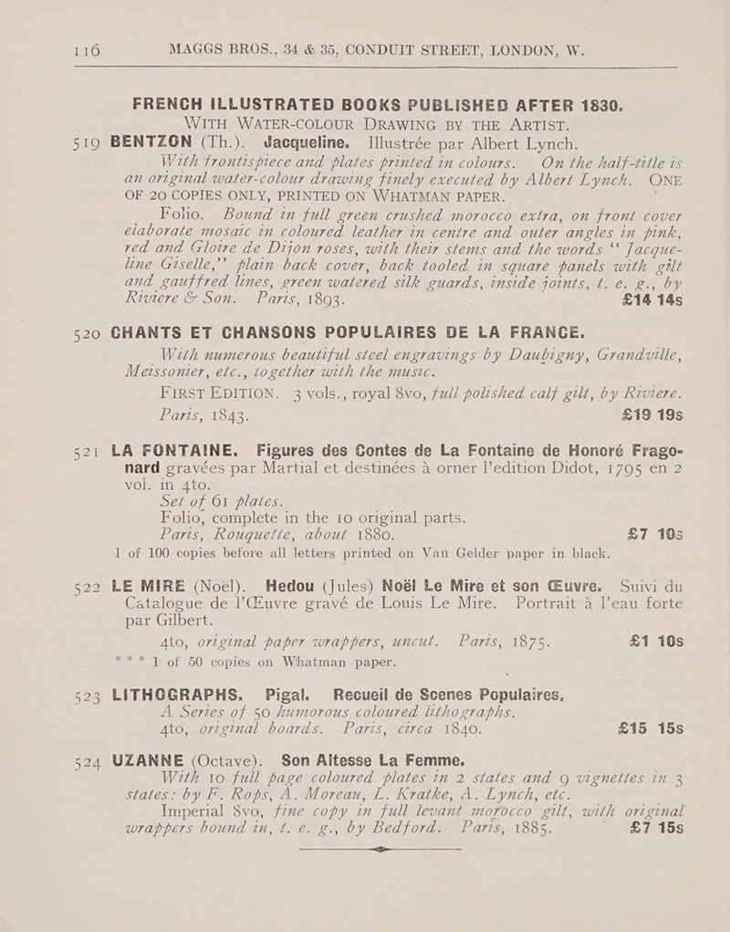 519 20 Fog Cre No Go 524 FRENCH ILLUSTRATED BOOKS PUBLISHED AFTER 1830. WITH WATER-COLOUR DRAWING BY THE ARTIST. BENTZON (Th.). Jacqueline. Illustrée par Albert Lynch. , Weth frontispiece and plates printed in colours. On the half-title is an original water-colour drawing finely executed by Albert Lynch. ONE OF 20 COPIES ONLY, PRINTED ON WHATMAN PAPER. Foho. Bound in full green crushed morocco extra, on front cover elaborate mosaic in coloured leather in centre and outer angles in pink, ved and (rloire de Dijon roses, with their stems and the words “ Jacque- line Giselle,’ plain back cover, back tooled in square panels with gilt and gauffred lines, green watered silk guards, inside joints, t. e. g., by N2ULeT eer S07) wl aris. 1803. £14 14s CHANTS ET CHANSONS POPULAIRES DE LA FRANCE. With numerous beautiful steel engravings by Daubigny, Grandville, Metssonter, etc., together with the music. First EDITION. 3 vols., royal 8vo, full polished calf gilt, by Riviere. Pais, od? £19 19s LA FONTAINE. Figures des Contes de La Fontaine de Honoré Frago- nard gravées par Martial et destinées a orner |’edition Didot, 1795 en 2 VO loli teed CO. ero; Ol plates: Folio, complete in the Io original parts. Paris, Rouquette, about 1880. £7 10s 1 of 100 copies before all letters printed on Van Gelder paper in black. LE MIRE (Noel). Hedou (Jules) Noéi Le Mire et son CEeuvre. Suivi du Catalogue ded (Puyre grave deslours, Le Mire, (fortrattaast.can sorte par Gilbert. Ato, original paper wrappers, uncut. Parts, 1875. £1 10s *** 1 of 50 copies on Whatman paper. LITHOGRAPHS. Pigal. Recueil de Scenes Populaires, A. Sertes of 50 humorous coloured lithographs. Ato, soregenal boards. Faris, Mcwid SAC. £15 15s UZANNE (Octave). Son Altesse La Femme. With 10 full page coloured plates in 2 states and g vignettes in 3 slates by Te. Kops, A Moreau, 1. Kratke, A. Lynch, etc. Imperial 8vo, fzne copy in full levant morocco gilt, with original wrappers bound in, t. e. g., by Bedford. Parts, 1885. _ £7 15s a et