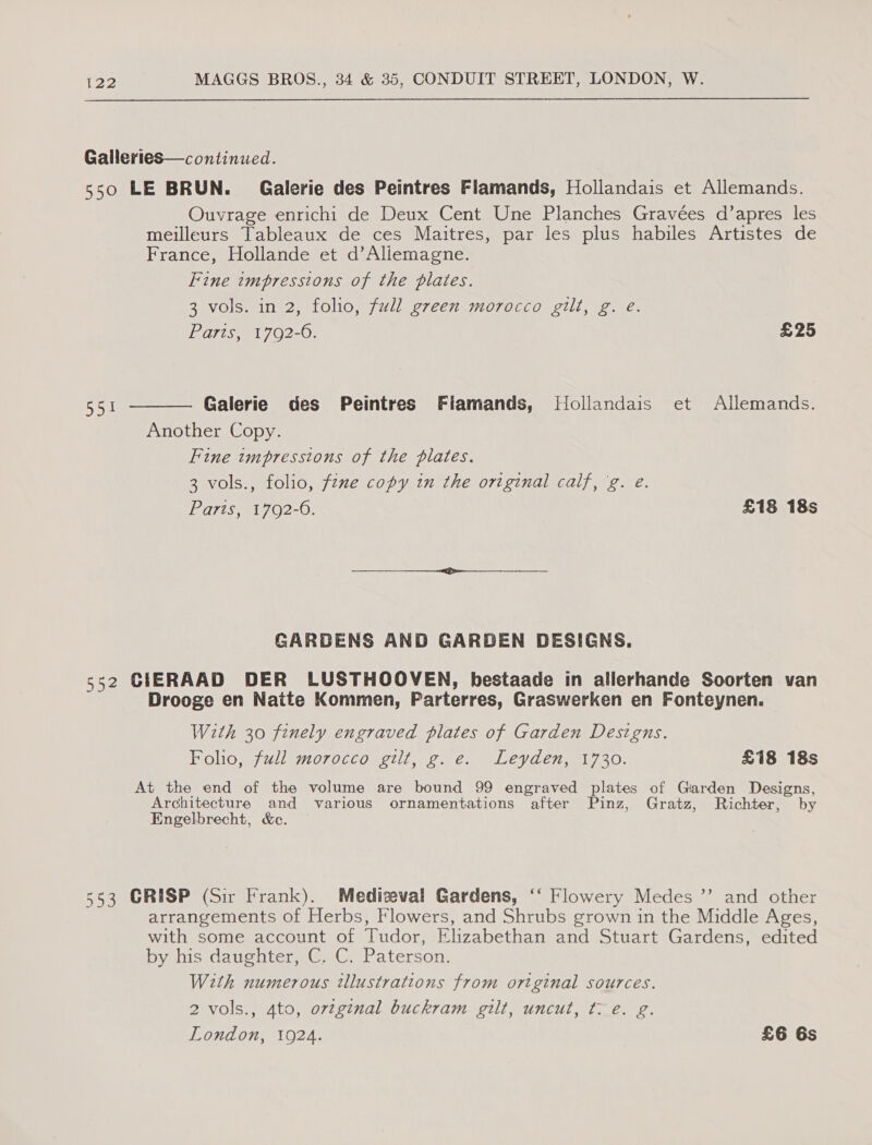 Galleries—continued. 550 LE BRUN. Galerie des Peintres Flamands, Hollandais et Allemands. Ouvrage enrichi de Deux Cent Une Planches Gravées d’apres les meilleurs Tableaux de ces Maitres, par les plus habiles Artistes de France, Hollande et d’Aliemagne. Fine impressions of the plates. 3 vols. in 2, folio, full green morocco gilt, g. eé. Paris, 1792-6. £25 Galerie des Peintres Flamands, JHollandais et Allemands. Another Copy. Fine impressions of the plates. 3 vols., folio, fzne copy in the original calf, 'g. e. Paris, 1792-6. £18 18s  eye GARDENS AND GARDEN DESIGNS. 552 CIERAAD DER LUSTHOOVEN, hestaade in allerhande Soorten van Drooge en Naite Kommen, Parterres, Graswerken en Fonteynen. With 30 finely engraved plates of Garden Designs. Folio, full morocco gilt, g.e. Leyden, 1730. £18 18s At the end of the volume are bound 99 engraved plates of Giarden Designs, Architecture and various ornamentations after Pinz, Gratz, Richter, by Engelbrecht, &amp;e. 553 GRISP (Sir Frank). Medizeval Gardens, ‘“‘ Flowery Medes ”’ and other arrangements of Herbs, Flowers, and Shrubs grown in the Middle Ages, with some account of Tudor, Elizabethan and Stuart Gardens, edited by his daughter, C. C. Paterson. With numerous illustrations from ortginal sources. 2 vols., 4to, original buckram gilt, uncut, fl e. g. Le London, 1924. £6 6s
