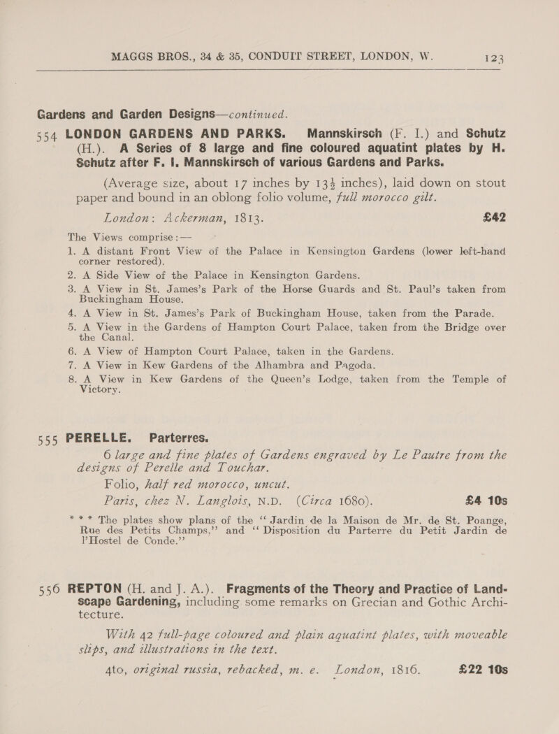 Gardens and Garden Designs—continued. 554 LONDON GARDENS AND PARKS. Mannskirsch (F. I.) and Schutz (H.). A Series of 8 large and fine coloured aquatint plates by H. Schutz after F. 1. Mannskirsch of various Gardens and Parks. (Average size, about 17 inches by 134 inches), laid down on stout paper and bound in an oblong folio volume, full morocco gilt. London: Ackerman, 1813. £42 The Views comprise :— 1. A distant Front View of the Palace in Kensington Gardens (lower left-hand corner restored). 2. A Side View of the Palace in Kensington Gardens. 3. A View in St. James’s Park of the Horse Guards and St. Paul’s taken from Buckingham House. 4. A View in St. James’s Park of Buckingham House, taken from the Parade. . A View in the Gardens of Hampton Court Palace, taken from the Bridge over the Canal. . A View of Hampton Court Palace, taken in the Gardens. . A View in Kew Gardens of the Alhambra and Pagoda. 8. A View in Kew Gardens of the Queen’s Lodge, taken from the Temple of Victory. ON “I OD 555 PERELLE. Parterres. 6 large and fine plates of Gardens engraved by Le Pautre from the designs of Perelle and Touchar. Folio, kalf red morocco, uncut. Poyis chez N. Langlois, ND. (Cited 1680). £4 10s *** The plates show plans of the ‘‘ Jardin de la Maison de Mr. de St. Poange, Rue des Petits Champs,’’ and ‘‘ Disposition du Parterre du Petit Jardin de P Hostel de Conde.”’ 5560 REPTON (H. and J. A.). Fragments of the Theory and Practice of Land- scape Gardening, including some remarks on Grecian and Gothic Archi- teECEUTE. With 42 full-page coloured and plain aquatini plates, with moveable slips, and illustrations in the text. 4to, original russia, rebacked, m. e. London, 1816. £22 10s