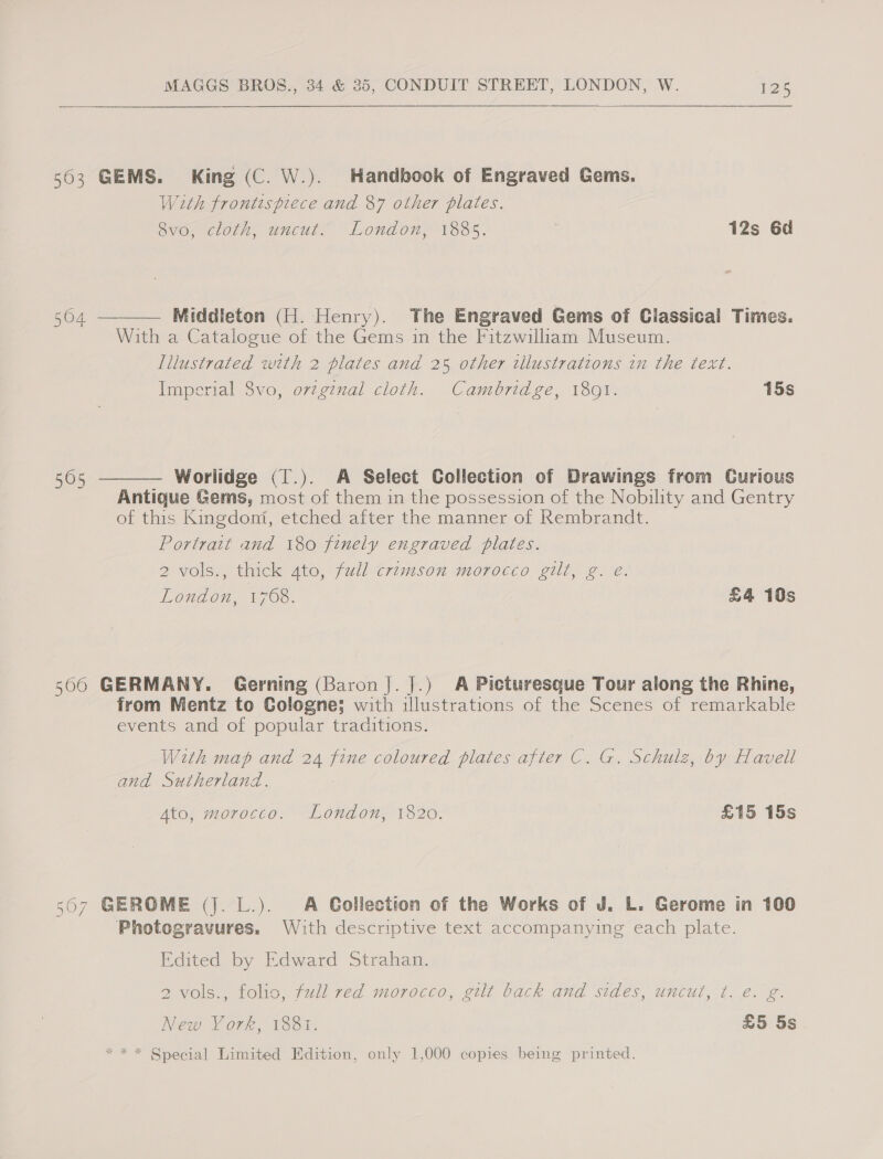 563 GEMS. King (C. W.). Handbook of Engraved Gems. With frontespiece and 87 other plates. Svo, cloth, uncut. London, 1885. 12s 6d  564 — Middleton (H. Henry). The Engraved Gems of Classical Times. With a Catalogue of the Gems in the Fitzwilliam Museum. Illustrated with 2 plates and 25 other wllustrations in the text. Imperial 8vo, o7vzginal cloth. Cambridge, 1801. 15s 505 Worlidge (T.). A Select Collection of Drawings from Curious  Antique Gems, most of them in the possession of the Nobility and Gentry of this Kingdoni, etched after the manner of Rembrandt. Portrait and 180 finely engraved plates. 2 vols., thick 4to, full crimson morocco gilt, g. e@. London, 1768. £4 10s 566 GERMANY. Gerning (Baron J. J.) A Picturesque Tour along the Rhine, from Mentz to Cologne; with illustrations of the Scenes of remarkable events and of popular traditions. With map and 24 fine coloured plates after C. G. Schulz, by Havell and Sutherland. Ato, morocco. London, 1820. £15 15s 507 GEROME (J. L.). A Collection of the Works of J. L. Gerome in 100 Photogravures. With descriptive text accompanying each plate. Edited by Edward Strahan. ZVOIS.. folio, full ted moroceo, aul back and sides, uncul, t. 2. 2. New York, 1881. £5 5s * * * Special Limited Edition, only 1,000 copies being printed.