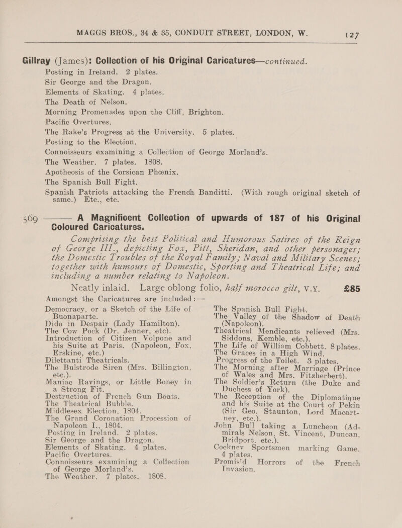 509 Posting in Ireland. 2 plates. Sir George and the Dragon. Elements of Skating. 4 plates. The Death of Nelson. Pacific Overtures. Posting to the Election. . Apotheosis of the Corsican Phoenix. The Spanish Bull Fight. same.) Ktc., ete. (With rough original sketch of Democracy, or a Sketch of the Life of Buonaparte. Dido in Despair (Lady Hamilton). The Cow Pock (Dr. Jenner, etc). Introduction of Citizen Volpone and his Suite at Paris. (Napoleon, Fox, Erskine, etc.) Dilettanti Theatricals. The Sn ae Siren (Mrs. Billington, etc.). Maniac Ravings, or Little Boney in a Strong Fit. Destruction of French Gun Boats. The Theatrical Bubble. Middlesex Election, 1804. The Grand Coronation Procession of Napoleon I[., 1804. Posting in Ireland. 2 plates. Sir George and the Dragon. Elements of Skating. 4 plates. Pacific Overtures. Connoisseurs examining a Collection of George Morland’s. The Weather. 7 plates. 1808. £85 The Spanish Bull Fight. The Valley of the Shadow of Death (Napoleon). Theatrical Mendicants relieved (Mrs. Siddons, Kemble, etc.). The Life of William Cobbett. 8 plates. The Graces in a High Wind. Progress of the Toilet. 3 plates. The Morning after Marriage (Prince of Wales and Mrs. Fitzherbert). The Soldier’s Return (the Duke and Duchess of York). The Reception of the Diplomatique and his Suite at the Court of Pekin (Sir Geo. Staunton, Lord Macart- ney, etc.). John Bull taking a Luncheon (Ad- mirals Nelson, St. Vincent, Duncan, Bridport, etc.). Cocknev Sportsmen marking Game. 4 plates. Promis’d Horrors of the French Invasion.