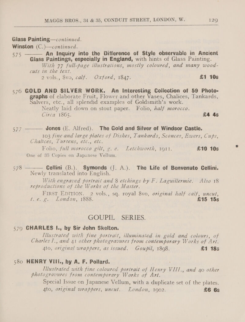  Glass Painting—continued. Winston (C.)—continued. vie An Inquiry into the Difference of Style observable in Ancient Glass Paintings, especially in England, with hints of Glass Painting. With 77 full-page illustrations, mostly coloured, and many wood- cuts in the text. 2VOls., 8VO, Calf. aVOXford 1547: £1 10s  576 GOLD AND SILVER WORK. An Interesting Collection of 59 Photo- graphs of elaborate Fruit, Flower and other Vases, Chalices, Tankards, Salvers, etc., all splendid examples of Goldsmith’s work. Neatly laid down on stout paper. Folio, Aalf morocco.   Circa 1865. £4 4s WY, Jones (I. Alfred). The Gold and Silver of Windsor Castie. 103 fene and large plates of Dishes, Tankards, Sconces, Ewers, Cups, Chaltces.-Turncens, efC wi eke. Folio, full morocco gilt, g.e. Letchworth, 1911. £10 10s One of 385 Copies on Japanese Vellum. 578 — Cellini (B.). Symonds (j. A.). The Life of Benvenuto Cellini. Newly translated into English. With engraved portrait and 8 etchings by F. Laguillermie. Also 18 reproductions of the Works of the Master. PIRSTAEDITION.. 2 vols,, sq. royal Svo, per half calf, uncut, besOuLns 1 OHOONW, 1088. £15 15s GOUPIL SERIES. 579 GHARLES I., by Sir John Skelton. [Illustrated with fine portrait, wlluminated in gold and colours, of Charles 1., and 41 other photogravures from contemporary Works of Art. Ato, Mice) wrappers, as issued. Goupil, 1808. £1 18s 580 HENRY Vill., by A. F. Poilard. Illustrated with fine coloured portrait of pare VIIL., and 40 other photogravures from contemporary Works of Art. Special Issue on Japanese Vellum, with a duplicate set of the plates. Ato, orginal wrappers, uncut. London, 10902. £6 6s