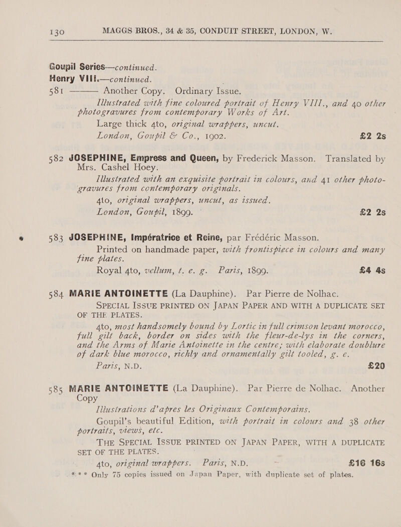 Goupil Series—continued. Henry VIll. 581 —  continued. Another Copy. Ordinary Issue. | Illustrated with fine coloured portrait vf Henry VIII., and 40 other photogravures from contemporary Works of Art. Large thick ato, ovtginal wrappers, uncut. London, Goupil &amp; Co., 1902. £2 2s  582 JOSEPHINE, Empress and Queen, by Frederick Masson. Translated by Mrs. Cashel Hoey. lllustrated with an exquisite portrait in colours, and 41 other photo- gravures from contemporary originals. Ato, ortginal wrappers, uncut, as issued. London, Goupil, 1899. — £2 2s 5383 JOSEPHINE, Impératrice et Reine, par Frédéric Masson. _ Printed on handmade paper, with frontispiece in colours and many fine plates. Royal 4to, vellum, t. e. g. Paris, 1899. £4 As 584 MARIE ANTOINETTE (La Dauphine). Par Pierre de Nolhac. SPECIAL ISSUE PRINTED ON JAPAN PAPER AND WITH A DUPLICATE SET OFCTHISPLATES:? | Ato, most handsomely bound by Lortic in full crimson levant morocco, full gilt back, border on sides with the fleur-de-lys in the corners, and the Arms of Marte Antoinette in the centre, with elaborate doublure of dark blue morocco, richly and ornamentally gilt tooled, g. e. Paris, N.D. £20 585 MARIE ANTOINETTE (La Dauphine). Par Pierre de Nolhac. Another Copy Illustrations ad’ apres les Originaux Contemporains. Goupil’s beautiful Edition, wth portrait in colours and 38 other portraits, vtews, etc. THE SPECIAL ISSUE PRINTED ON JAPAN PAPER, WITH A DUPLICATE SET OF THE PLATES. Ato, original wrappers. Paris, N.D. : £16 16s _*** Qnly 75 copies issued on Japan Paper, with duplicate set of plates.