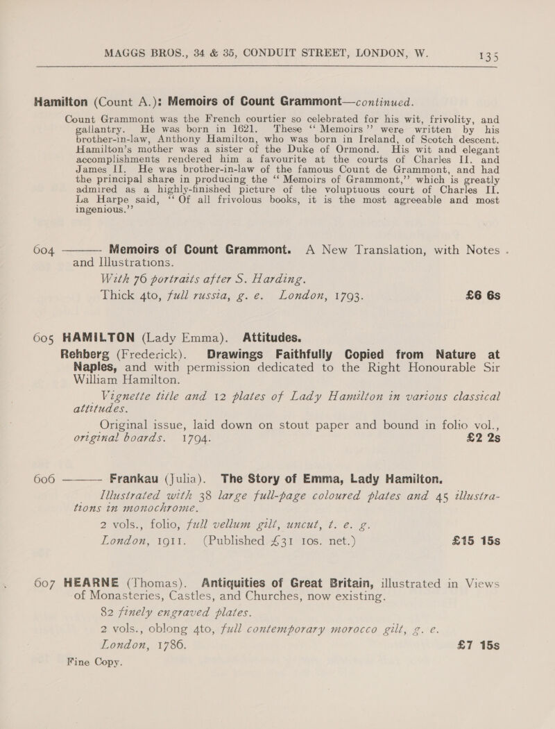 Hamilton (Count A.): Memoirs of Count Grammont—continued. Count Grammont was the French courtier so celebrated for his wit, frivolity, and gallantry. He was born in 1621, These ‘‘ Memoirs’’ were written by his brother-in-law, Anthony Hamilton, who was born in Ireland, of Scotch descent. Hamilton’s mother was a sister of the Duke of Ormond. His wit and elegant accomplishments rendered him a favourite at the courts of Charles II. and James II. He was brother-in-law of the famous Count de Grammont, and had the principal share in producing the ‘‘ Memoirs of Grammont,’’ which is greatly admired as a highly-finished picture of the voluptuous court of Charles II. La Harpe said, ‘‘ Of all frivolous books, it is the most agreeable and most ingenious.”’ 604 ———— Memoirs of Count Grammont. A New Translation, with Notes . and Illustrations. With 70 portraits after S. Harding. Thick: Ato, /7dl 7ussia¢. ey London, 1763. £6 6s 605 HAMILTON (Lady Emma). Attitudes. Rehberg (Frederick). Drawings Faithfully Copied from Nature at Naples, and with permission dedicated to the Right Honourable Sir William Hamilton. Vignette title and 12 plates of Lady Hamilton in various classical attitudes. Original issue, laid down on stout paper and bound in folio vol., original boards. 170A. £2 2s 606 ———— Frankau (julia). The Story of Emma, Lady Hamilton. Illustrated with 38 large full-page coloured plates and 45 tllustra- tions in monochrome. 2 vols., folio, full vellum gilt, uncut, ¢. e. g. London, 1911. (Published £31 Ios. net.) £15 15s 607 HEARNE (Thomas). Antiquities of Great Britain, illustrated in Views of Monasteries, Castles, and Churches, now existing. 82 finely engraved plates. 2 vols., oblong 4to, full contemporary morocco gilt, g. e. London, 1786. £7 15s Fine Copy.