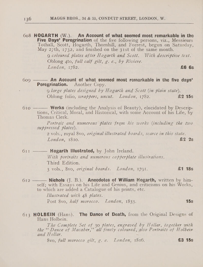 608 HOGARTH (W.). An Account of what seemed most remarkable in the Five Days’ Peregrination of the five following persons, viz., Messieurs Tothall, Scott, Hogarth, Thornhill, and Forrest, begun on Saturday, May 27th, 1732, and finished on the 31st of the same month. Q coloured plates after Hogarth and Scott. With descriptive text. Oblong 4to, full calf gilt, g. e., by Riviere.    London, 1782. £6 6s 609 An Account of what seemed most remarkable in the five days’ Peregrination, Another Copy. 9 large plates designed by Hogarth and Scott (2n plain state). Oblong folio, wrappers, uncut. London, 1782. £2 15s 610 — Works Gncluding the Analysis of Beauty), elucidated by Descrip- tions, Critical, Moral, and Historical, with some Account of his Life, by Thomas Clerk. Portrait and numerous plates from his works (including the two suppressed plates). 2 vols., royal 8vo, o7vtginal illustrated boards, scarce in this state. London, 1810. £2 2s 611 ——— Hogarth Illustrated, by John Ireland. With portraits and numerous copperplate illusirations. Third Edition. 3 vols., 8vo, ovzginal boards. London, 1791. £1 18s O12 Nichols (J. B.). Anecdotes of William Hogarth, written by him- self; with Essays on his Life and Genius, and criticisms on his Works, to which are added a Catalogue of his prints, etc. Tllustrated with 48 plates. Fost 8vo, half morocco. London, 1833. 15s 613 HOLBEIN (Hans). The Dance of Death, from the Original Designs of Hans Holbein. The Complete Set of 30 plates, engraved by Hollar, together with the ‘‘ Dance of Macaber,’’ all finely coloured, also Portraits of Holbein and Hollar. if