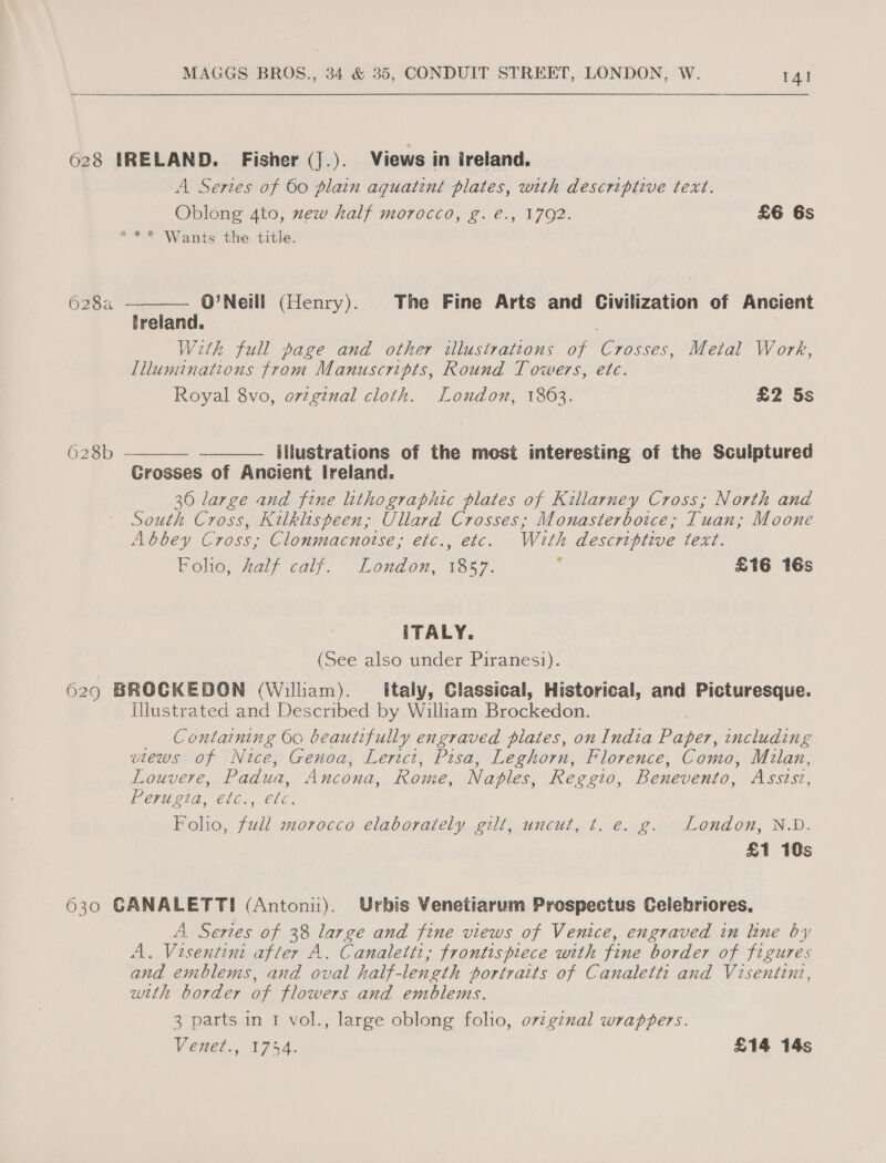 628 HTRELAND. Fisher (J.). Views in ireland. A Series of 60 plain aquatint plates, with descriptive text. Oblong 4to, zew half morocco, g. €., 1792. £6 6s *** Wants the title. 626a= O'Neill (Henry). The Fine Arts and Civilization of Ancient treland. With full page and other illustrations of lotsa Metal Work, Illuminations from Manuscripts, Round Towers, etc. Royal 8vo, o7vzginal cloth. London, 1863. £2 5s  628b   illustrations of the most interesting of the Sculptured Grosses of Ancient Ireland. 36 large and fine lithographic plates of Killarney Cross; North and South Cross, Kilkluspeen; Ullard Crosses; Monasterboice, Tuan; Moone A bbey Cross; Clonmacnotse, etc., etc. With descriptive Léex7. Foho, Zalf calf. London, 1857. j £16 16s ITALY. (See also under Piranesi). 6290 BROCKEDON (William). _ Italy, Classical, Historical, and Picturesque. Illustrated and Described by William Brockeden, _ Containing 6c beautifully engraved plates, on India Bases, including views of Nice, Genoa, Lerict, Pisa, Leghorn, Florence, Como, Milan. Louvere, Padua, Ancona, Rome, Naples, Reggio, Benevento, Assisi, Perugia, ec., ele. Foho, full morocco elaborately gilt, uncut, t. e. g. London, N.D. £1 10s 630 GANALETTI (Antonii). Urbis Venetiarum Prospectus Celebriores, A. Series of 38 large and fine views of Venice, engraved in line by A. Visentini after A. Canaletti; frontispiece with fine border of figures and emblems, and oval half-length portraits of Canalett: and Visentint, with border of flowers and emblems. 3 parts in 1 vol., large oblong folio, ov2gznal wrappers. Véne?.,. 1754. £14 14s