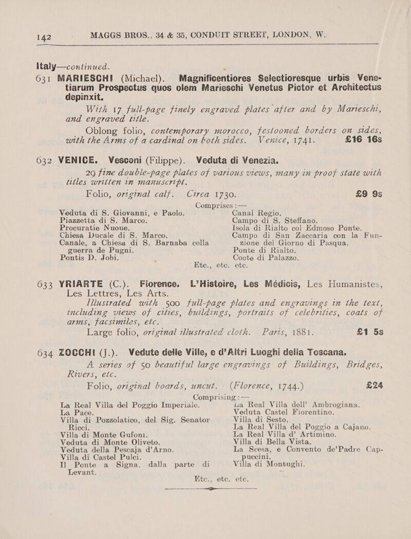   italy—continued. 631 MARIESCHE (Michael). Magnificentiores Selectioresque urbis Vene- tiarum Prospectus quos olem Marieschi Yenetus Pictor et Architectus depinxit. With 17 full-page finely engraved plates after and by Marntescht, and engraved title. Oblong folio, contemporary morocco, festooned borders on sides, with the Arms of a cardinal on both sides. Venice, 1741. £16 16s 632 VENICE. Vesconi (Filippe). Weduta di Venezia. __ 29 fine double-page plates of various views, many in proof state with titles written in manuscript. Foho, orzgtnal calf. Circa 1730. £9 9s Comprises :— Veduta di S. Giovanni, e Paolo. | Canal Regio. Piazzetta di S. Marco. Campo di 8S. Steffano. Procuratie Nuoue. Isola di Rialto col Edmoso Ponte. Chiesa Ducale di S. Marco. Campo di San Zaccaria con la Fun- Canale, a Chiesa di 8S. Barnaba colla zione del Giorno di Pasqua. guerra de Pugni. Ponte di Rialto. Pontis D. Jobi. Coote di Palazzo. Ete., ete. ete. 633 YRIARTE (C.). Florence. L’Histoire, Les Médicis, Les Humanistes, Les Lettres, Les Arts. Lllustrated with 500 full-page plates and engravings in the text, including views of cities, buildings, portraits of celebrities, coats of arms, facsimiles, etc. Large folio, ovzgznal illustrated cloth. Parts, 1881. £1 5s 634 ZOCCHI (j.). VWedute delle Ville, e d’Altri Luoghi delia Toscana. _ A sertes of 50 beautiful large engravings of Buildings, Bridges, Rivers, etc. Folio, orzginal boards, uncut. (florence, 1744.) £24 Comprising :— La Real Villa del Poggio Imperiale. ua Real Villa dell’ Ambrogiana. La Pace. Veduta Castel Fiorentino. Villa di Pozzolatico, del Sig. Senator Villa di Sesto. Ricci. La Real Villa del Poggio a Cajano. Villa di Monte Gufon1. La Real Villa d’ Artimino. Veduta di Monte Oliveto. Villa di Bella Vista. Veduta della Pescaja d’Arno. La Scesa, e Convento de’Padre Cap- Villa di Castel Pulci. _ puccini. Il Ponte a Signa, dalla parte di Villa di Montughi. Levant. 3 Etc., ete. ete.