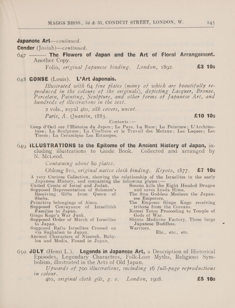  Japanese Art—conitinued. Conder (Jos:ah)—continued. 647 ————- The Flowers of Japan and the Art of Floral Arrangement. Another Copy. Folio, o7zgznal Japanese binding. London, 1892. £3 10s 648 GONSE (Louis). L’Art Japonais. Illustrated with 64 fine plates (many of which are beautifully re- produced in the colours of the originals), depicting Lacquer, bronze, Porcelain, Painting, Sculpture, and other forms of Japanese Art, and hundreds of illustrations in the text. 2 vols., royal 4to, sek covers, uncut. Paris, A. Quantin, 1883. Contents :— Coup d’Oeil sur l’Histoire du Japon; Le Pays, La Race; La Peinture; L’ Architec- ture; La Sculpture; La Ciselture et le Travail des Metaux; Les Laques; Les Tissus; La Ceramique Les Estampes. 64y ILLUSTRATIONS to the Epitome of the Ancient History of Japan, in- £10 10s N. McLeod. Containing about 80 flates. Collected and arranged by £7 10s United Crests of Israel and Judah. Supposed Representation of Solomon’s Receiving Gifts from Queen of Sheba. Primitive belongings of Ainos. Supposed Conveyance of Israelitish Families to Japan. Gingo Kogo’s War Junk. Supposed Order of March of Israelites to Japan. Supposed Rafts Israelites Crossed on via Saghalien to Japan. Ancient Characters of Nineveh, Baby- lon and Media, Found in Japan. Sosano kills the Eight Headed Dragon and saves Inada Hime. The Sun Goddess Mothers the Japan- ese Emperors. The Empress Gingo Kogo receiving tribute from the Coreans. Komei Tenos Proceeding to Temple of Gods of War. Shinto Medicine Factory, Three large Japanese Buddhas. Warriors. Etc., etc., etc. 7m colour.