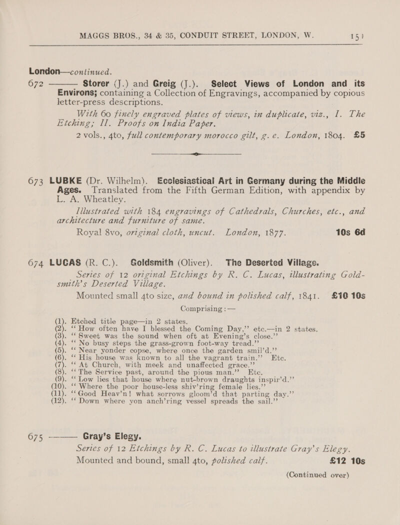  London—continued. 672 ———— Storer (J.) and Greig (J.). Select Views of London and its Environs; containing a Collection of Engravings, accompanied by copious letter-press descriptions. With 60 finely engraved plates of views, in duplicate, viz., I. The Etching; II, Proofs on India Paper. 2 vols., 4to, full contemporary morocco gilt, g.e. London, 1804. £5 ee 673 LUBKE (Dr. Wilhelm). Ecclesiastical Art in Germany during the Middle Ages. Translated from the Fifth German Edition, with appendix by L. A. Wheatley. Illustrated with 184 engravings of Cathedrals, Churches, etc., and architecture and furniture of same. Royal 8vo, original cloth, uncut. London, 1877. 10s 6d 6074 LUCAS (R. C.). Goldsmith (Oliver). The Deserted Village. Series of 12 original Etchings by R. C. Lucas, illustrating Gold- smuth’s Deserted Village. Mounted small 4to size, and bound in polished calf, 1841. £10 10s Comprising :— (1). Etched title page—in 2 states. (2). ‘‘ How often have I blessed the Coming Day,’’ etc.—in 2 states. (3). ‘‘ Sweet was the sound when oft at Evening’s close.’’ (4). ‘“ No busy steps the grass-grown foot-way tread.”’ te. ‘‘ Near yonder copse, where once the garden smil’d.’’ (6). ‘‘ His house was known to all the vagrant train.’ Etc. tay. ‘¢ At Church, with meek and unaffected grace.’’ (8). ‘‘ The Service past, around the pious man.’’ Etc. (9). ‘‘ Low lies that house where nut-brown draughts inspir’d.’’ (10). ‘‘ Where the poor house-less shiv’ring female lies.’’ tH). ‘Good Heav’n! what sorrows gloom’d that parting day.’’ . ‘Down where yon anch’ring vessel spreads the sail.’’ 675 --—— Gray’s Elegy. Series of 12 Kitchings by R. C. Lucas to illustrate Gray’s Elegy. Mounted and bound, small 4to, polzshed calf. £12 10s (Continued over)