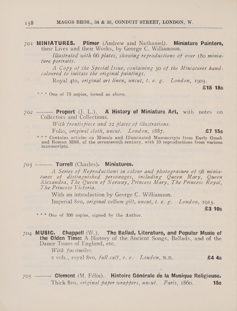 701 MINIATURES. Plimer (Andrew and Nathaniel). Miniature Painters, their Lives and their Works, by George C. Williamson. Illustrated with 66 plates, showing reproductions of over 180 minia- fure portraits. A Copy of the Special Issue, containing 30 of the Miniatures hand- coloured to imitate the original paintings. Royal Ato, orginal art linen, uncut, t. e. g. London, 1903. £18 18s ** * One of 75 copies, issued as above.  702 Propert (j. L.). A History of Miniature Art, with notes on Collectors and Collections. With frontispiece and 22 plates of tllustrations. Folio, ovzginal cloth, uncut. London, 1887. £7 15s ** * Contains articles on Missals and Illuminated Manuscripts from Early Greek and Roman MSS. of the seventeenth century, with 10 reproductions from various. manuscripts. 703 -——— Turrell (Charles), Miniatures. A Sertes of Reproducitons in colour and photogravure of 98 minia- tures of distinguished personages, including Queen Mary, Queen Alexandra, The Queen of Norway, Princess Mary, The Princess Royal, The Princess Victoria. With an introduction ee George C. Williamson. Imperial 8vo, o7zgznal vellum gilt, uncut, t.e. g. London, 1913. £3 10s ** * One of 100 copies, signed by the Author. 704 MUSIC. Chappell (W.). The Ballad, Literature, and Popular Music of the Olden Time: A History of the Ancient Songs, Ballads, and of the Dance Tunes of England, etc. With facsimiles. 2 vols., royal 8vo, full calf, 7. e. London, N.D. £4 4s (Oo  Glement (M. Félix). Histoire Générale de la Musique Religieuse. Thick 8vo, or2ginal paper wrappers, uncut. Paris, 1860. 15s