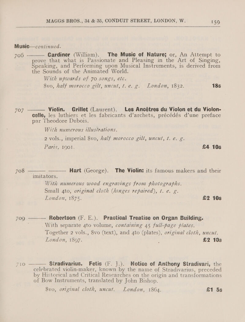 Musie—continued. Gardiner (William). The Music of Nature; or, An Attempt to prove that what is Passionate and Pleasing in the Art of Singing, Speaking, and Performing upon Musical Instruments, is derived from the Sounds of the Animated World. With upwards of 70 songs, etc. 8vo, Aalf morocco gilt, uncut, t.e. g. London, 1832. 18s 700 -  707 ——— Violin. Grillet (Laurent). Les Ancétres du Violon et du Violon- celle, les luthiers et les fabricants d’archets, précédés d’une preface par theodore Dubois. With numerous tllustrations. 2 vols., imperial 8vo, half morocco gilt, uncut, t. é. g. Pars, 100%. £4 10s     708 —— Hart (George). The Violin: its famous makers and their imitators. With numerous wood engravings from photographs. Small 4to, original cloth (hinges repaired), t. e. g. London, 1875. £2 10s 709 Robertson (F. E.). Practical Treatise on Organ Building. With separate 4to volume, containing 45 full-page plates. Together 2 vols., 8vo (text), and 4to (plates), ovzgznal cloth, uncut. London, 1897. £2 10s 710 — Stradivarius. Fetis (F. J.). Notice of Anthony Stradivari, the celebrated violin-maker, known by the name of Stradivarius, preceded by Historical and Critical Researches on the origin and transformations of Bow Instruments, translated by John Bishop.