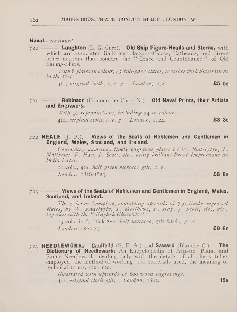 Naval—continued. 720 Laughton (L. G. Carr). Old Ship Figure-Heads and Sterns, with which are associated Galleries, Hancing-Pieces, Catheads, and divers other matters that concern the ‘‘ Grace and Countenance ”’ of Old Sailing-Ships. | With 8 plates in colour, 47 full-page plates, together with tllustrations in the text. Ato original Cloth, 1. veo Oud On, 1025) £5 5s  Robinson (Commander Chas. N.). Old Naval Prints, their Artists and Engravers. With 96 reproductions, including 24 in colours. Ato, orzginal cloth, t. e.'g. London, 1924. | £3 3s 721  722 NEALE (j. P.). Views of the Seats of Noblemen and Gentlemen in England, Wales, Scotland, and ireland. Containing numerous finely engraved plates by W. Radclyffe, T. Matthews, F. Hay, J. Scott, etc., being brilliant Proof Impressions on Lndia Paper. 11 vols., 4to, Zalf ‘green morocco gilt, g. eé. London, 1818-1829. £8 8s Views of the Seats of Noblemen and Gentlemen in England, Wales, Scotiand, and Ireland. The 2 Serzes Complete, containing upwards of 730 finely engraved plates, tby WA Khadcly fife, xl milatihews, Fata). a&gt; Cols, Cones together with the “ English Churches.’’ 13 vols. in 6, thick 8vo, half morocco, gilt backs, g. é. London, 1822-2G. | | £6 6s  723 — 724 NEEDLEWORK. Caulfeild (S. ©. A.) and Saward (Blanche C.). The Dictionary of Needlework: An Encyclopedia of Artistic, Plain, and Fancy Needlework, dealing fully with the details of all the stitches employed, the method of working, the materials used, the meaning of “technical terms, etc., etc. | Illustrated with upwards of 800 wood engravings.