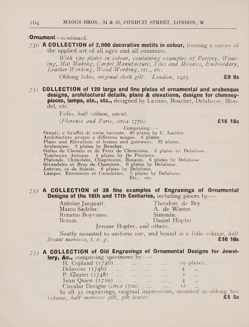  ‘Ornament— continued. 730 A COLLECTION of 2,900 decorative motifs in colour, forming a survey of the applied art of all ages and all countries. With 120 plates tn colour, containing examples of Pottery, Weav- ing, Mat Making, Carpet Manufacture, Tiles and Mosaics, Embrovdery, Leather Working, Wood Working, etc., etc. Oblong folio, orzgznal cloth gilt. Jae 1925. | £9 9s 731 COLLECTION of 120 large and fine plates of ornamental and arabesque designs, architectural details, plans &amp; elevations, designs for chimney- pieces, lamps, etc., etc., designed by Lasinio, Boucher, Delafosse, Blon- del; etc, Foho, kalf vellum, uncut. (Florence and Paris, circa 1770). £18 18s Comprising :— Ornati, e Graffiti di varie facciate. 40 plates by C. Lasinio. Architecture propre a differens usages. 6 plates. Plans and Elevations of houses and gateways. 22 plates. Arabesques. 8 plates by Boucher. Gulles de Chenets et de Feux de Cheminées. 6 plates by Delafosse. Tombeaux Antique. 4 plates by De Puisieux. Plafonds, Chiminées, Chapiteaux, Rosaces. 6 plates bv Delafosse. Girandoles et Bras de Cheminée. 6 plates by Delafosse. Lutrins, et de Soleits. 6 plates by Delafosse. Lampes, Encensoirs et Cassolettes. ? plates by Delafosse. ite., ete. 732 A COLLECTION of 38 fine examples of Engravings of Ornamental Designs of the 16th and 17th Centuries, including pieces by:— Antoine Jacquart. Theodore de Bry. Marco Sadeler. A. de Winter. Renatus Boyvinus. Simonin. Berain. Daniel Hopfer. Jerome Hopfer, and others. Neatly mounted to uniform size, and bound in a folio volume, Aal/ levant morocco, t. €. g. _ £16 16s 733 A COLLECTION of Old Engravings of Ornamental Designs for Jewel- lery, &amp;c., comprising ayaa by: — Haeopland (1740). Ais AS 10 plates. Mer COUry CL yet e ea ees ecm Men osirne At 3 PRG AZICT UT) ci cone tt egeiepmmtene | OS BAheTG Jean Quien (1710) . Be «2 ya thes Circular Designs (circa 1700) ae 12 A In all 32 engravings, original impressions, mounted in oblong 8vo volume, Aalf morocco gilt, gilt leaves. £5 5s