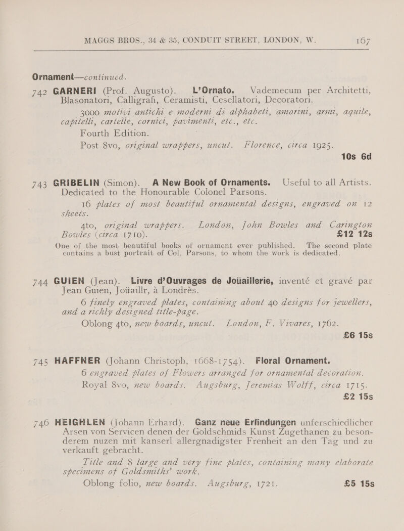  Ornament— continued. 742 GARNERI (Prof. Augusto). b’Ornato. Vademecum per Architetti, Blasonatori, Calligrafi, Ceramisti, Cesellatori, Decorator. 3000 molzvi antichit e moderni di alphabeti, amorint, armi, aqutle, capitell:, cartelle, cornict, pavimenti, etc., etc. Fourth Edition. ; Post 8vo, ovzginal wrappers, uncut. Florence, circa 1925. 10s 6d 743 GRIBELIN (Simon). A New Book of Ornaments. Useful to all Artists. Dedicated to the Honourable Colonel Parsons. 16 plates of most beautiful ornamental designs, engraved on 12 sheets. Ato, ortginal wrappers. London, John Bowles and Carington Bowles (circa ¥710). £12 12s One of the most beautiful books of ornament ever published. The second plate contains a bust portrait of Col. Parsons, to whom the work is dedicated. 744 GUIEN (Jean). Livre d’Ouvrages de Joiiaillerie, inventé et gravé par Jean Guien, Jowaillr, a Londrés. 6 finely engraved plates, containing about 40 designs for jewellers, and arichly designed title-page. | Oblong 4to, mew boards, uncut. London, F. Vivares, 1762. £6 15s 745 HAFFNER (Johann Christoph, 1608-1754). Floral Ornament. 6 engraved plates of Flowers arranged for ornamental decoration. Royal 8vo, zew boards. Augsburg, Jeremias Wolff, circa 1715. £2 15s 740 HEIGHLEN (Johann Erhard). Ganz neue Erfindungen unferschiedlicher Arsen von Servicen denen der Goldschmids Kunst Zugethanen zu beson- derem nuzen mit kanserl allergnadigster Frenheit an den Tag und zu verkauft gebracht. Title and 8 large and very fine plates, containing many elaborate specimens of Goldsmiths’ work. Oblong folio, zew boards. Augsburg, 1721. £5 15s