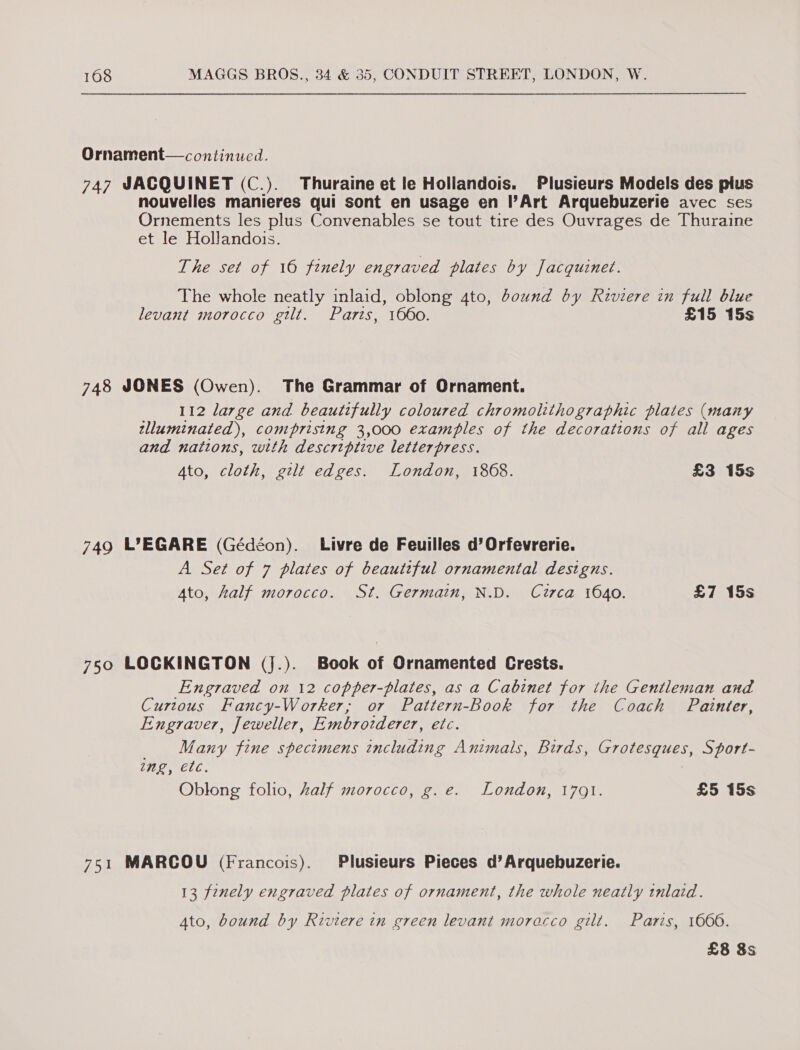 Ornament— continued. 747 SACQUINET (C.). Thuraine et le Hollandois. Plusieurs Models des plus nouvelles manieres qui sont en usage en l’Art Arquebuzerie avec ses Ornements les plus Convenables se tout tire des Ouvrages de Thuraine et le Hollandois. The set of 16 finely engraved plates by Jacquinet. The whole neatly inlaid, oblong 4to, bound by Riviere in full blue levant morocco gilt. Parts, 1660. £15 15s 748 JONES (Owen). The Grammar of Ornament. 112 large and beautifully coloured chromolithographic plates (many tlluminated), comprising 3,000 examples of the decorations of all ages and nattons, with descriptive letterpress. Ato, cloth, gilt edges. London, 1868. £3 15s 749 L°EGARE (Gédéon). Livre de Feuilles d’Orfevrerie. A Set of 7 plates of beautiful ornamental designs. Ato, half morocco. St. Germain, N.D. Circa 1640. £7 15s 750 LOCKINGTON (j.). Book of Ornamented Crests. Engraved on 12 copper-plates, as a Cabinet for the Gentleman and Curtous Fancy-Worker, or Pattern-Book for the Coach Painter, Engraver, Jeweller, Embrovderer, etc. Many fine spectmens including Animals, Birds, Grotesques, Sport- ing, etc. Oblong folio, half morocco, g. e. London, 1791. £5 15s 751 MARCOU (Francois). Plusieurs Pieces d’Arquebuzerie. 13 finely engraved plates of ornament, the whole neatly tnlaid. Ato, bound by Riviere in green levant morocco gilt. Paris, 1606. £8 8s