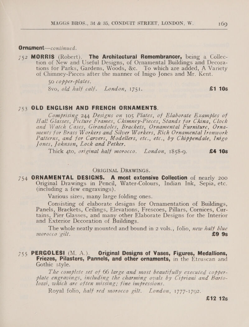 Ornament— continued. 752 MORRIS (Robert). The Architectural Remembrancer, being a Collec- tion of New and Useful Designs, of Ornamental Buildings and Decora- tions for Parks, Gardens, Woods, &amp;c. ‘To which are added, A Variety of Chimney-Pieces after the manner of Imgo Jones and Mr. Kent. 50 copper-plates. OVO, Old Hal). alice. London, 1751. £1 10s 753 OLD ENGLISH AND FRENCH ORNAMENTS. Comprising 244 Designs on 105 Plates, of Elaborate Examples of Hali Glasses, Picture Frames, Chimney-Pieces, Stands for China, Clock ana Watch Cases, Girandoles, Brackets, Ornamental Furniture, Orna- ments for Brass Workers and Silver Workers, Rich Ornamental Ironwork Patterns, and for Carvers, Modellers, etc., etc., by Chippendale, Intgo Jones, Johnson, Lock and Pether. Thick 4to, o72g7nal half morocco. London, 1858-0. £4 10s ORIGINAL DRAWINGS. 754 ORNAMENTAL DESIGNS. A most extensive Collection of nearly 200 Original Drawings in Pencil, Water-Colours, Indian Ink, Sepia, etc. (ancluding a few engravings). | Various sizes, many large folding ones. Consisting of elaborate designs for Ornamentation of Buildings, Panels, Brackets, Ceilings, Elevations, Frescoes, Pillars, Cornices, Cur- tains, Pier Glasses, and many other Elaborate Designs for the Interior and Exterior Decoration of Buildings. The whole neatly mounted and bound in 2 vols., folio, zew half blue morocco ‘gilt. £9 9s 755 PERGOLESI (M. A.). Original Designs of Vases, Figures, Medallions, Friezes, Pilasters, Pannels, and other ornaments, in the Etruscan and Gothic style. The complete set of 66 large and most beautifully executed copper- plate engravings, including the charming ovals by Cipriani and Barto- lozzi1, which are often missing; fine impressions. Royal folio, Zalf red morocco gilt. London, 1777-1702. £12 12s