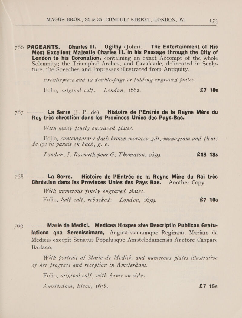 7606 PAGEANTS. Charles Il. Ogilby (John). The Entertainment of His Most Excellent Majestie Charles II. in his Passage through the City of London to his Coronation, containing an exact Accompt of the whole Solemnity; the Triumphal Arches, and Cavalcade, delineated in Sculp- _ ture, the Speeches and Impresses illustrated from Antiquity. Frontispiece and \2 double-page or folding engraved plates. Folio, original calf. London, 1662. £7 10s La Serre (J. P. de). Histoire de PEntrée de la Reyne Mére du Roy tres chrestien dans les Provinces Unies des Pays-Bas.  767 With many finely engraved plates. Folio, contemporary dark brown morocco gilt, monogram and fleurs de lys in panels on back, g. e. London, ]. Raworth pour G. Thomason, 1639. £18 18s 768 La Serre. Histoire de Entrée de la Reyne Mére du Roi tres Chréstien dans les Provinces Unies des Pays Bas. Another Copy.  W2th numerous finely engraved Plates. Folio, half calf, rebacked: London, 16309. £7 10s Marie de Medici. Medicea Hospes sive Descriptio Publicae Gratu- lations qua Serenissimam, Augustissimamque Reginam, Mariam de Medicis excepit Senatus Populusque Amstelodamensis Auctore Caspare Barlaeo.  700 With portrait of Marie de Medici, and numerous plates illustrative of her progress and reception in Amsterdam. Folio, o7vzginal calf, with Arms on sides. Amsterdam, Bleau, 1638. £7 15s