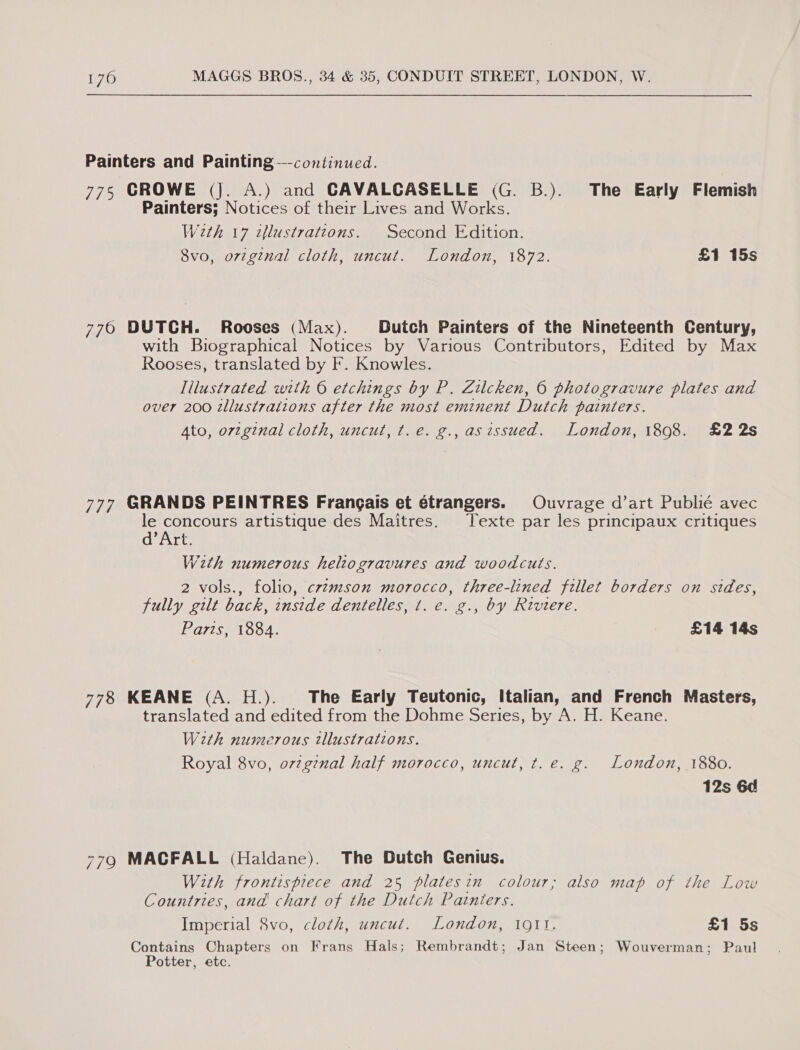 Painters and Painting —continued. 775 CROWE (J. A.) and GAVALCASELLE (G. B.). The Early Flemish Painters; Notices of their Lives and Works. Wath 17 ¢lustrations. Second Edition. 8vo, original cloth, uncut. London, 1872. £1 15s 770 DUTCH. Rooses (Max). Dutch Painters of the Nineteenth Century, with Biographical Notices by Various Contributors, Edited by Max Rooses, translated by F. Knowles. lilustrated with © etchings by P. Zilcken, © photogravure plates and over 200 tllustraitons after the most eminent Dutch painters. Ato, orzginal cloth, uncut, t.e. g., asissued. London, 1898. £22s 777 GRANDS PEINTRES Frangais et étrangers. Ouvrage d’art Publié avec le concours artistique des Maitres. Texte par les principaux critiques d’Art. With numerous heltogravures and woodcuts. 2 vols., folio, czzmson morocco, three-lined fillet borders on stdes, fully gilt back, inside dentelles, t. e. g., by Riviere. Paris, 1884. £14 14s 778 KEANE (A. H.). The Early Teutonic, Italian, and French Masters, translated and edited from the Dohme Series, by A. H. Keane. Weth numerous tllustrations. Royal 8vo, o7zgz7nal half morocco, uncut, t. e. g. London, 1880. 12s 6d 779 MACFALL (Haldane). The Dutch Genius. With frontispiece and 25 platesin colour; also map of the Low Countries, and chart of the Dutch Painters. Imperial 8vo, cloth, uncut. London, 1911. £1 5s Contains Chapters on Frans Hals; Rembrandt; Jan Steen; Wouverman; Paul Potter, etc.