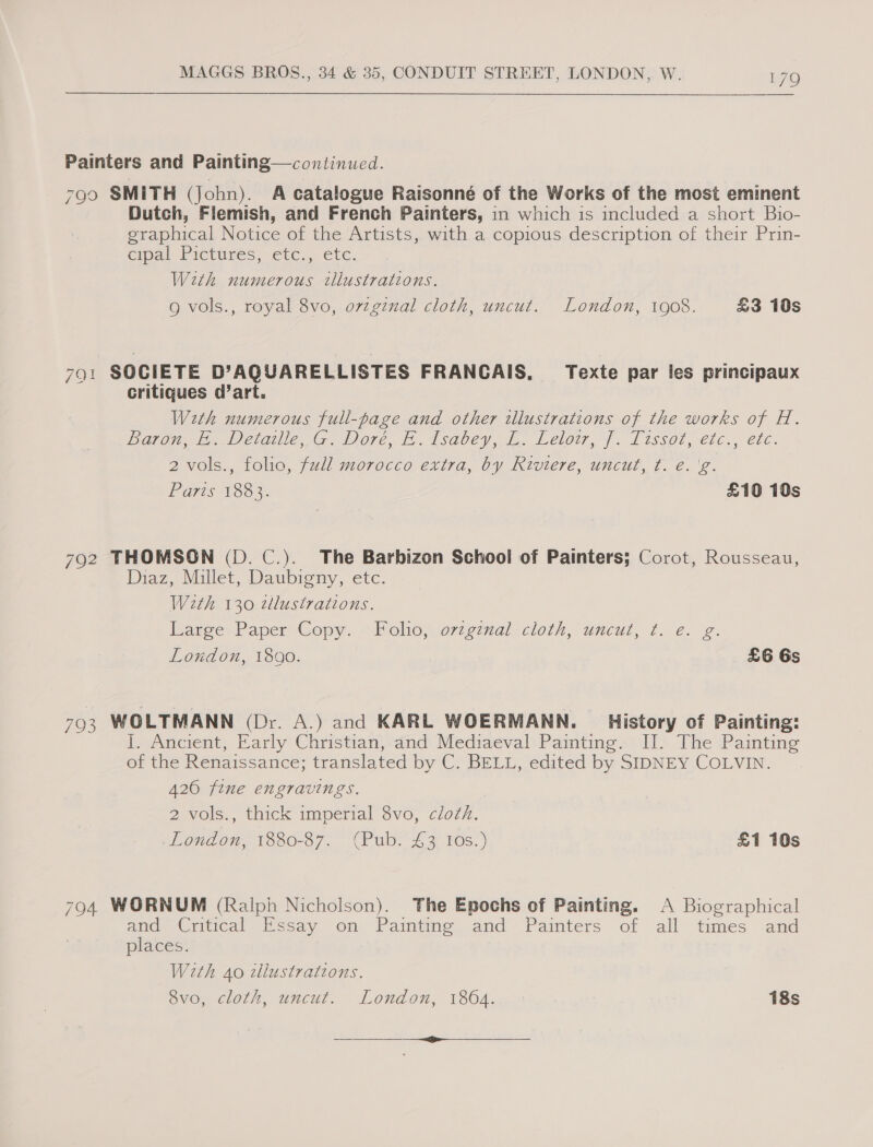 Painters and Painting—continued. 790 SMITH (John). A catalogue Raisonné of the Works of the most eminent Dutch, Flemish, and French Painters, in which is included a short Bio- graphical Notice of the Artists, with a copious description of their Prin- cipal Pictures, etc:, etc. With numerous tllustrations. g vols., royal 8vo, oviginal cloth, uncut. London, 1908. £3 10s 791 SOCIETE D’AQUARELLISTES FRANCAIS, Texte par les principaux critiques d’art. Weth numerous full-page and other illustrations of the works of H. paras, Deleiia iG. Dore, h.dsavey, .. Leto. |. Lissot, etc., ete. 2 vols., folio, full morocco extra, by Riviere, uncut, t. e. 'g. Paris 15o%. £10 10s 792 THOMSON (D. C.). The Barbizon School of Painters; Corot, Rousseau, Diaz, Millet, Daubigny, etc. With 130 tllustrations. Dareey Paper Copy. (Moho, o7iginal cloth, uncut, ft. e.g. London, 1890. | £6 Gs FO WOLTMANN (Dr. A.) and KARL WOERMANN. _ History of Painting: I. Ancient, Early Christian, and Mediaeval Painting. I]. The Painting of the Renaissance; translated by C. BELL, edited by SIDNEY COLVIN. A260 fine engravings. 2 vols., thick imperial 8vo, clozh. London, 1880-87. (Pub. 43 Ios.) £1 10s 7904 WORNUM (Ralph Nicholson). The Epochs of Painting. A Biographical ana (viticaly Mesa, on Paimtine. and Painters of all times and places. Weth Ao cllustrations. 8vo, cloth, uncut. London, 1864. 18s